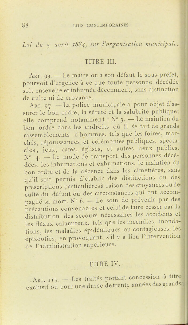 Loi du 5 avril 1884, sur Vorganisation municipale, TITRE III. Art. 93.— Le maire ou à son défaut le sous-préfet, pourvoit d'urgence à ce que toute personne décédée soit ensevelie et inhumée décemment, sans distinction de culte ni de croyance. Art. 97. —La police municipale a pour objet d'as- surer le bon ordre, la sûreté et la salubrité publique; elle comprend notamment : N 3. — Le maintien du bon ordre dans les endroits où il se fait de grands rassemblements d'hommes, tels que les foires, mar- chés, réjouissances et cérémonies publiques, specta- cles, jeux, cafés, églises, et autres lieux publics. 4. _ Le mode de transport des personnes décé- dées, les inhumations et exhumations, le maintien da bon ordre et de la décence dans les cimetières, sans qu'il soit permis d'établir des distinctions ou des prescriptions particulières à raison des croyances ou de culte du défunt ou des circonstances qui ont accom- pagné sa mort. N 6. — Le soin de prévenir par des précautions convenables et celui de faire cesser par la distribution des secours nécessaires les accidents et les fléaux calamiteux, tels que les incendies, inonda- tions, les maladies épidémiques ou contagieuses, les épizooties, en provoquant, s'il y a lieu l'intervention de l'administration supérieure. TITRE IV. Art 115 — Les traités portant concession à titre exclusif ou pour une durée de trente années des grands I