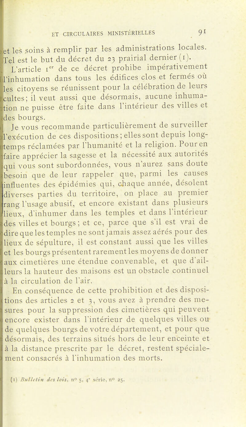 et les .soins à remplir par les administrations locales. Tel est le but du décret du 23 prairial dernier (i). L'article i de ce décret prohibe impérativement l'inhumation dans tous les édifices clos et fermés où les citoyens se réunissent pour la célébration de leurs cultes; il veut aussi que désormais, aucune inhuma- tion ne puisse être faite dans l'intérieur des villes et des bourgs. Je vous recommande particulièrement de surveiller l'exécution de ces dispositions ; elles sont depuis long- temps réclamées par l'humanité et la religion. Pour en faire apprécier la sagesse et la nécessité aux autorités qui vous sont subordonnées, vous n'aurez sans doute besoin que de leur rappeler que, parmi les causes influentes des épidémies qui, chaque année, désolent diverses parties du territoire, on place au premier rang l'usage abusif, et encore existant dans plusieurs lieux, d'inhumer dans les temples et dans l'intérieur des villes et bourgs; et ce, parce que s'il est vrai de dire que les temples ne sont jamais assez aérés pour des lieux de sépulture, il est constant aussi que les villes et les bourgs présentent rarement les moyens de donner aux cimetières une étendue convenable, et que d'ail- leurs la hauteur des maisons est un obstacle continuel à la circulation de l'air. En conséquence de cette prohibition et des disposi- tions des articles 2 et 3, vous avez à prendre des me- sures pour la suppression des cimetières qui peuvent encore exister dans l'intérieur de quelques villes ou de quelques bourgs de votre département, et pour que désormais, des terrains situés hors de leur enceinte et à la distance prescrite par le décret, restent spéciale- ment consacrés à l'inhumation des morts. (i) Bulletin des lois, n» 5, 4 s(''ric, 11° 25.