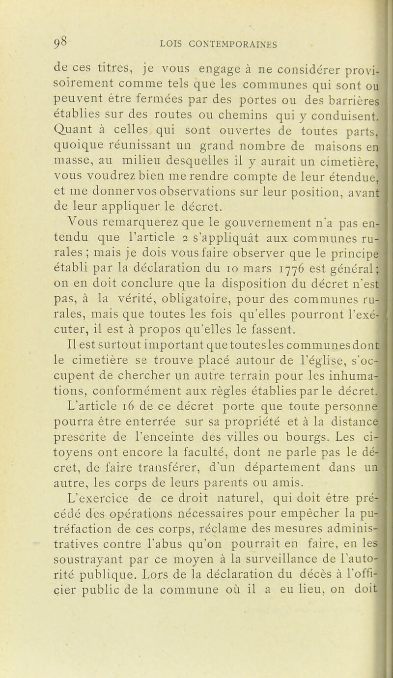 de ces titres, je vous engage à ne considérer provi- soirement comme tels que les communes qui sont ou peuvent être fermées par des portes ou des barrières établies sur des routes ou chemins qui y conduisent. Quant à celles qui sont ouvertes de toutes parts, quoique réunissant un grand nombre de maisons en masse, au milieu desquelles il y aurait un cimetière, vous voudrez bien me rendre compte de leur étendue, et me donner vos observations sur leur position, avant de leur appliquer le décret. Vous remarquerez que le gouvernement na pas en- tendu que l'article 2 s'appliquât aux communes ru- rales ; mais je dois vous faire observer que le principe établi par la déclaration du 10 mars 1776 est général; on en doit conclure que la disposition du décret n'est pas, à la vérité, obligatoire, pour des communes ru- rales, mais que toutes les fois qu'elles pourront l'exé- cuter, il est à propos qu'elles le fassent. Il est surtout important quetoutesles communesdont le cimetière se trouve placé autour de l'église, s'oc- cupent de chercher un autre terrain pour les inhuma- tions, conformément aux règles établies par le décret. L'article 16 de ce décret porte que toute personne pourra être enterrée sur sa propriété et à la distance prescrite de l'enceinte des villes ou bourgs. Les ci- toyens ont encore la faculté, dont ne parle pas le dé- cret, de faire transférer, d'un département dans un autre, les corps de leurs parents ou amis. L'exercice de ce droit naturel, qui doit être pré- cédé des opérations nécessaires pour empêcher la pu- tréfaction de ces corps, réclame des mesures adminis- tratives contre l'abus qu'on pourrait en faire, en les soustrayant par ce moyen à la surveillance de l'auto- rité publique. Lors de la déclaration du décès à l'offi- cier public de la commune où il a eu lieu, on doit