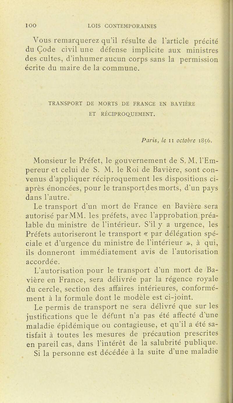 Vous remarquerez qu'il résulte de Tarticle précité du Code civil une défense implicite aux ministres des cultes, d'inhumer aucun corps sans la permission écrite du maire de la commune. TRANSPORT DE MORTS DE FRANCE EN BAVIÈRE ET RÉCIPROQUEMENT. Paris, le ii octobre 1856. Monsieur le Préfet, le gouvernement de S. M. l'Em- pereur et celui de S. M. le Roi de Bavière, sont con- venus d'appliquer réciproquement les dispositions ci- après énoncées, pour le transport des morts, d'un pays dans l'autre. Le transport d'un mort de France en Bavière sera autorisé parMM. les préfets, avec l'approbation préa- lable du ministre de l'intérieur. S'il y a urgence, les Préfets autoriseront le transport « par délégation spé- ciale et d'urgence du ministre de l'intérieur », à qui, ils donneront immédiatement avis de l'autorisation accordée. L'autorisation pour le transport d'un mort de Ba- vière en France, sera délivrée par la régence royale du cercle, section des affaires intérieures, conformé- ment à la formule dont le modèle est ci-joint. Le permis de transport ne sera délivré que sur les justifications que le défunt n'a pas été affecté d'une maladie épidémique ou contagieuse, et qu'il a été sa- tisfait à toutes les mesures de précaution prescrites en pareil cas, dans l'intérêt de la salubrité publique. Si la personne est décédée à la suite d'une maladie