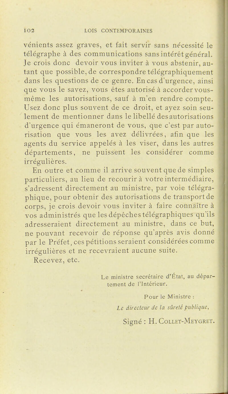 vénients assez graves, et fait servir sans nécessité le télégraphe à des communications sans intérêt général. Je crois donc devoir vous inviter à vous abstenir, au- tant que possible, de correspondre télégraphiquement dans les questions de ce genre. En cas d'urgence, ainsi que vous le savez, vous êtes autorisé à accorder vous- même les autorisations, sauf à m'en rendre compte. Usez donc plus souvent de ce droit, et ayez soin seu- lement de mentionner dans le libellé desautorisations d'urgence qui émaneront de vous, que c'est par auto- risation que vous les avez délivrées, afin que les agents du service appelés à les viser, dans les autres départements, ne puissent les considérer comme irrégulières. En outre et comme il arrive souvent que de simples particuliers, au lieu de recourir à votre intermédiaire, s'adressent directement au ministre, par voie télégra- phique, pour obtenir des autorisations de transport de corps, je crois devoir vous inviter à faire connaître à vos administrés que les dépêches télégraphiques qu'ils adresseraient directement au ministre, dans ce but, ne pouvant recevoir de réponse qu'après avis donné par le Préfet, ces pétitions seraient considérées comme irrégulières et ne recevraient aucune suite. Recevez, etc. Le ministre secrétaire d'État, au dépar- tement de l'Intérieur. Pour le Ministre : Le directeur de la sûreté publique, Signé : H. Collet-Meygret.