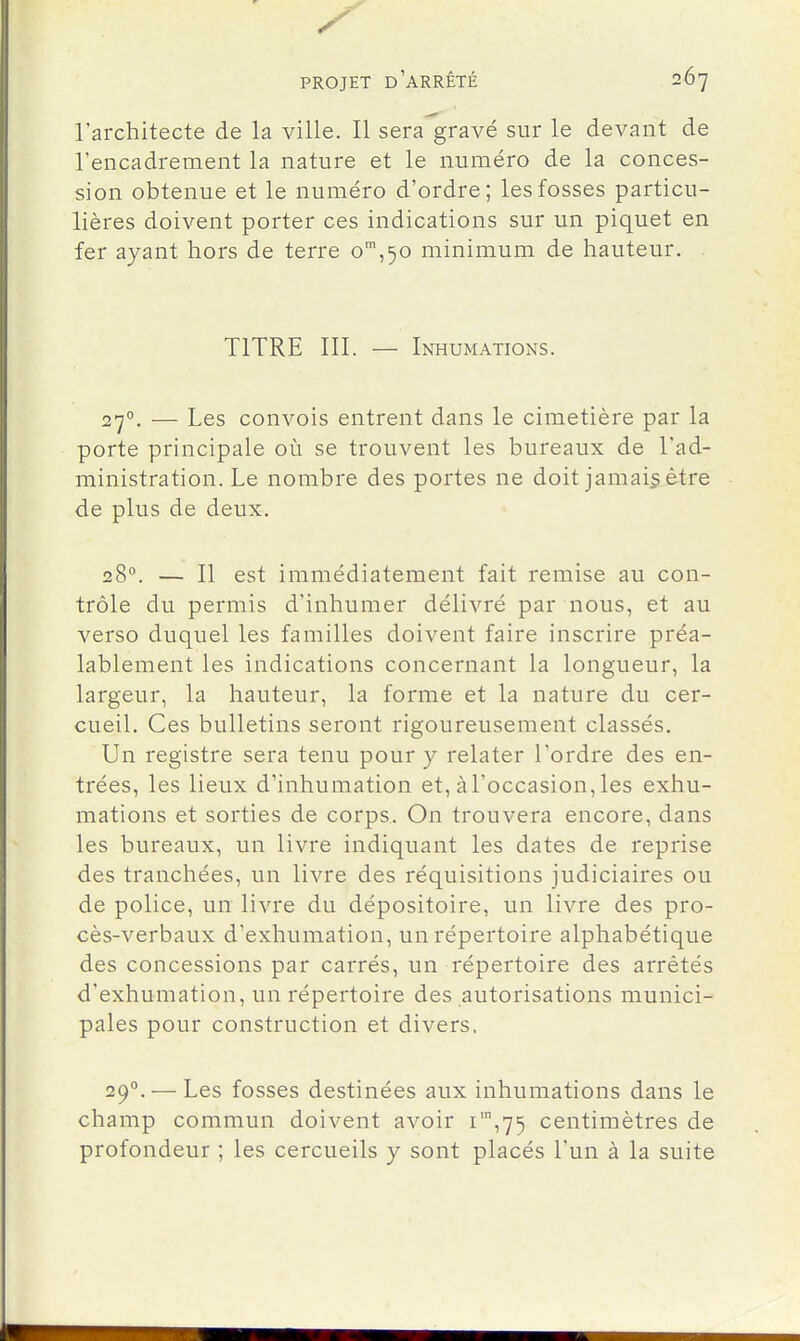 l'architecte de la ville. Il sera gravé sur le devant de l'encadrement la nature et le numéro de la conces- sion obtenue et le numéro d'ordre; les fosses particu- lières doivent porter ces indications sur un piquet en fer ayant hors de terre o',50 minimum de hauteur. TITRE III. — Inhumations. 27°. — Les convois entrent dans le cimetière par la porte principale où se trouvent les bureaux de l'ad- ministration. Le nombre des portes ne doit jamais être de plus de deux. 28°. — Il est immédiatement fait remise au con- trôle du permis d'inhumer délivré par nous, et au verso duquel les familles doivent faire inscrire préa- lablement les indications concernant la longueur, la largeur, la hauteur, la forme et la nature du cer- cueil. Ces bulletins seront rigoureusement classés. Un registre sera tenu pour y relater l'ordre des en- trées, les lieux d'inhumation et, à l'occasion, les exhu- mations et sorties de corps. On trouvera encore, dans les bureaux, un livre indiquant les dates de reprise des tranchées, un livre des réquisitions judiciaires ou de police, un livre du dépositoire, un livre des pro- cès-verbaux d'exhumation, un répertoire alphabétique des concessions par carrés, un répertoire des arrêtés d'exhumation, un répertoire des autorisations munici- pales pour construction et divers. 29°. — Les fosses destinées aux inhumations dans le champ commun doivent avoir i',75 centimètres de profondeur ; les cercueils y sont placés l'un à la suite