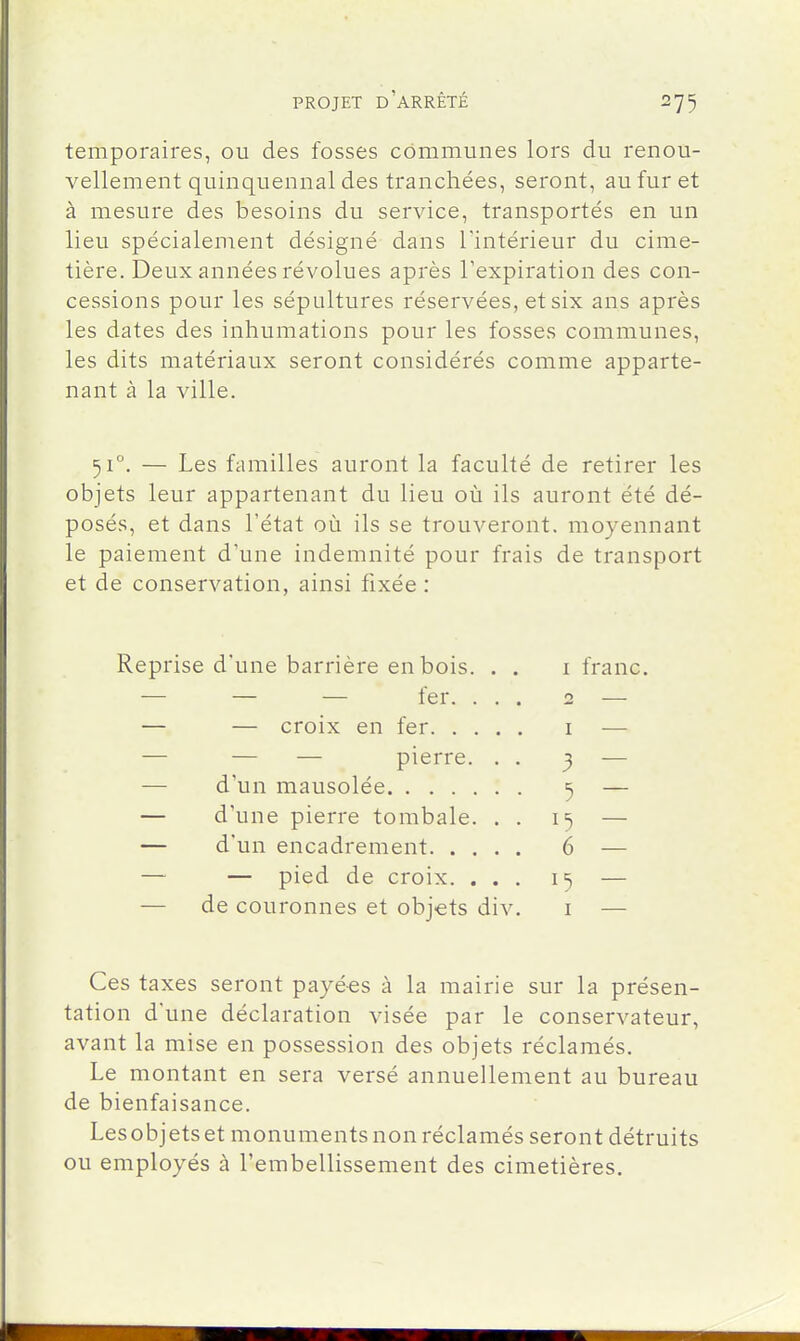 temporaires, ou des fosses communes lors du renou- vellement quinquennal des tranchées, seront, au fur et à mesure des besoins du service, transportés en un lieu spécialement désigné dans l'intérieur du cime- tière. Deux années révolues après l'expiration des con- cessions pour les sépultures réservées, et six ans après les dates des inhumations pour les fosses communes, les dits matériaux seront considérés comme apparte- nant à la ville. 51°. — Les familles auront la faculté de retirer les objets leur appartenant du lieu où ils auront été dé- posés, et dans l'état où ils se trouveront, moyennant le paiement d'une indemnité pour frais de transport et de conservation, ainsi fixée : Reprise d'une barrière en bois. . — — — fer. . . — — croix en fer. . . . — — — pierre. . — d'un mausolée — d'une pierre tombale. . — d'un encadrement. . . . — — pied de croix. . . — de couronnes et objets div I franc. 3 6 I Ces taxes seront payées à la mairie sur la présen- tation d'une déclaration visée par le conservateur, avant la mise en possession des objets réclamés. Le montant en sera versé annuellement au bureau de bienfaisance. Lesobjets et monuments non réclamés seront détruits ou employés à l'embellissement des cimetières.