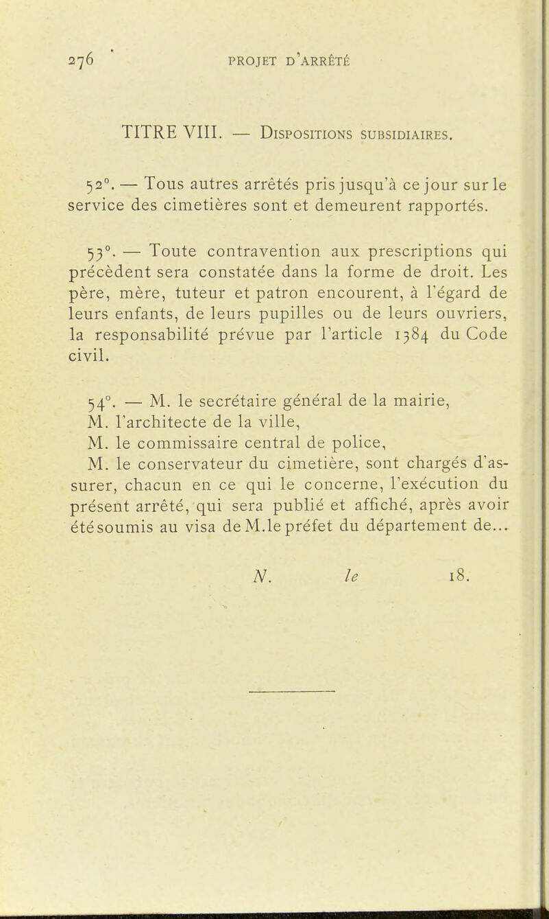 TITRE VIII. — Dispositions subsidiaires. 52°. — Tous autres arrêtés pris jusqu'à ce jour sur le service des cimetières sont et demeurent rapportés. 53°. — Toute contravention aux prescriptions qui précèdent sera constatée dans la forme de droit. Les père, mère, tuteur et patron encourent, à l'égard de leurs enfants, de leurs pupilles ou de leurs ouvriers, la responsabilité prévue par l'article 1384 du Code civil. 54°. — M. le secrétaire général de la mairie, M. l'architecte de la ville, M. le commissaire central de police, M. le conservateur du cimetière, sont chargés d'as- surer, chacun en ce qui le concerne, l'exécution du présent arrêté, qui sera publié et affiché, après avoir été soumis au visa de M.le préfet du département de... N. le 18.