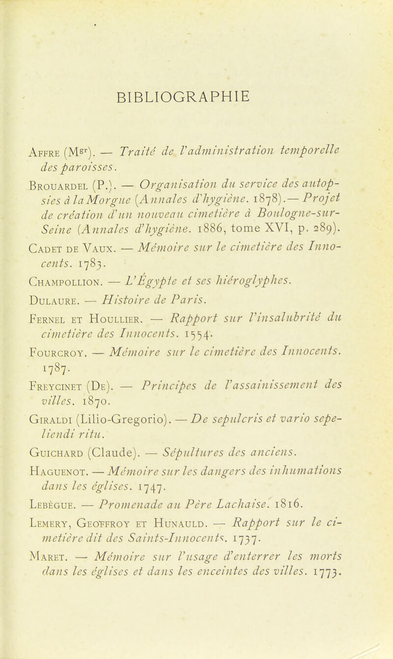 BIBLIOGRAPHIE Affre (Ms). — Traité de Vadministration temporelle des paroisses. Brouardel (P.). — Organisation du service des autop- sies àlaMorgiie [Annales dliygiêne. iS-jS).— Projet de création d'un nouveau cimetière à Boulogne-sur- Seine {Annales d'hygiène. 1886, tome XVI, p. 289). Cadet de Vaux. — Mémoire sur le cimetière des Inno- cents. 1783. Champollion. — VÉgypie et ses hiéroglyphes. DuLAURE. — Histoire de Paris. Fernel et Houllier. — Rapport sur Vinsalubrité du cimetière des Innocents. 1554. FouRCROY. — Mémoire sur le cimetière des Innocents. 1787. Freycinet (De). — Principes de Vassainissement des villes. 1870. GiRALDi (Lilio-Gregorio). — De sepulcris et vario sepe- liendi ritu. GuicHARD (Claude). — Sépultures des anciens. Haguenot. — Mémoire sur les dangers des inhumations dans les églises. 1747. Lebègue. — Promenade au Père Lachaise. 1816. Lemery, Geoffroy et Hunauld. — Rapport sur le ci- metière dit des Saints-Innocent'i. 1737. Maret. — Mémoire sur l'usasse d'enterrer les morts dans les églises et dans les enceintes des villes. 1773.