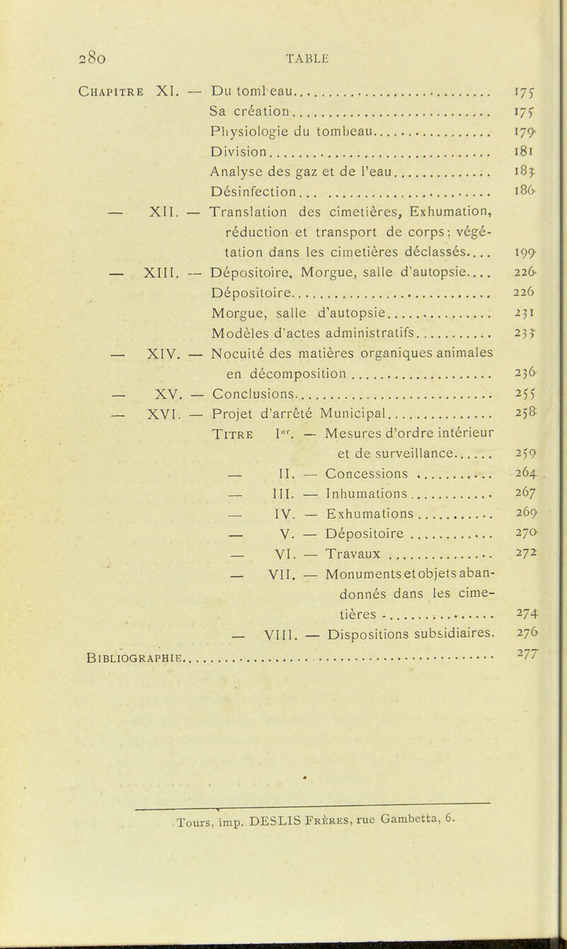 Chapitre XI. — Du toml eau. lyj Sa création ijy Physiologie du tombeau ijÇ' Division i8i Analyse des gaz et de l'eau 185 Désinfection 186 — XII. — Translation des cimetières. Exhumation, réduction et transport de corps; végé- tation dans les cimetières déclassés.... 199' — XIII. — Dépositoire, Morgue, salle d'autopsie 226' Dépositoire 226 Morgue, salle d'autopsie 251 Modèles d'actes administratifs 255 — XIV. — Nocuité des matières organiques animales en décomposition 236 — XV. — Conclusions. 255 — XVI. — Projet d'arrêté Municipal 258- TiTRE I°^ — Mesures d'ordre intérieur et de surveillance 259 — II. — Concessions 264. — III. — Inhumations. 267 — IV. — Exhumations 269 — V. — Dépositoire 27a — VI. — Travaux 272 _ VII. — Monumentsetobjetsaban- donnés dans les cime- tières 274 _ VI11. — Dispositions subsidiaires. 276 Bibliographie -77 1 Tours, imp. DESLIS Frères, rue Gambetta, 6.