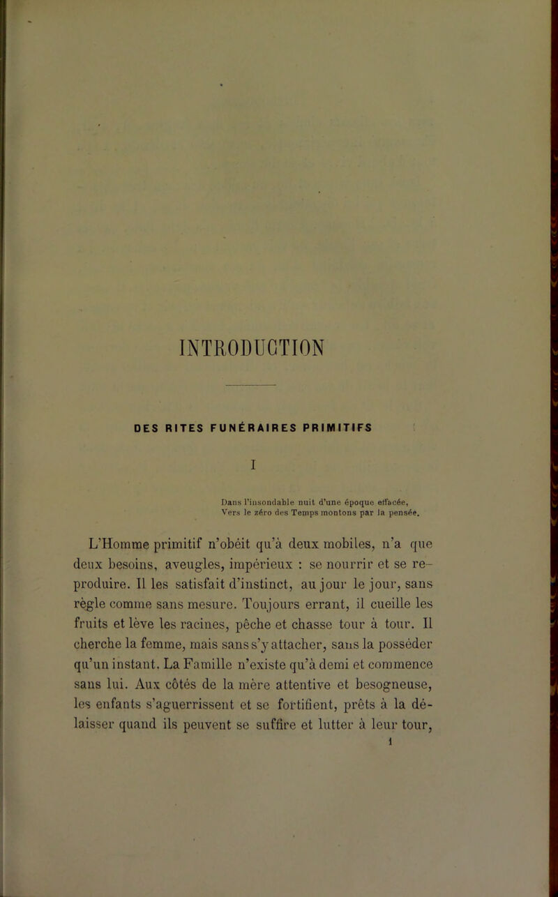 INTRODUCTION DES RITES FUNÉRAIRES PRIMITIFS I Dans l’insondable nuit d’une époque elfacée, Vers le zéro des Temps montons par la pensée. L’Homme primitif n’obéit qu’à deux mobiles, n’a que deux besoins, aveugles, impérieux : se nourrir et se re- produire. Il les satisfait d’instinct, au jour le jour, sans règle comme sans mesure. Toujours errant, il cueille les fruits et lève les racines, pêche et chasse tour à tour. Il cherche la femme, mais sans s’y attacher, sans la posséder qu’un instant. La Famille n’existe qu’à demi et commence sans lui. Aux côtés de la mère attentive et besogneuse, les enfants s’aguerrissent et se fortifient, prêts à la dé- laisser quand ils peuvent se suffire et lutter à leur tour,