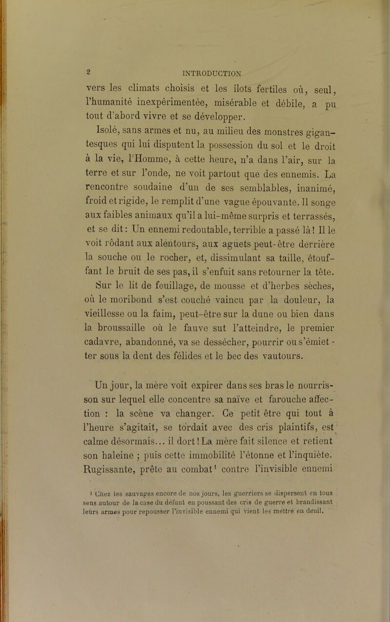 vers les climats choisis et les îlots fertiles où, seul, l’humanité inexpérimentée, misérable et débile, a pu tout d’abord vivre et se développer. Isolé, sans armes et nu, au milieu des monstres gigan- tesques qui lui disputent la possession du sol et le droit à la vie, THomme, à cette heure, n’a dans l’air, sur la terre et sur l’onde, ne voit partout que des ennemis. La rencontre soudaine d’un de ses semblables, inanimé, froid et rigide, le remplit d’une vague épouvante. 11 songe aux faibles animaux qu’il a lui-même surpris et terrassés, et se dit: Un ennemi redoutable, terrible a passé là! Il le voit rôdant aux alentours, aux aguets peut-être derrière la souche ou le rocher, et, dissimulant sa taille, étouf- fant le bruit de ses pas, il s’enfuit sans retourner la tête. Sur le lit de feuillage, de mousse et d’herbes sèches, où le moribond s’est couché vaincu par la douleur, la vieillesse ou la faim, peut-être sur la dune ou bien dans la broussaille où le fauve sut l’atteindre, le premier cadavre, abandonné, va se dessécher, pourrir ous’émiet - ter sous la dent des félidés et le bec des vautours. Un jour, la mère voit expirer dans ses bras le nourris- son sur lequel elle concentre sa naïve et farouche afîec- tion : la scène va changer. Ce petit être qui tout à l’heure s’agitait, se tordait avec des cris plaintifs, est calme désormais... il dort!La mère fait silence et retient son haleine ; puis cette immobilité l’étonne et l’inquiète. Rugissante, prête au combat^ contre l’invisible ennemi 1 Chez les sauvag'es encore de nos jours, les guerriers se dispersent en tous sens autour de la case du défunt en poussant des cris de guerre et brandissant leurs armes pour repousser l’invisible ennemi qui vient les méttré en deuil.