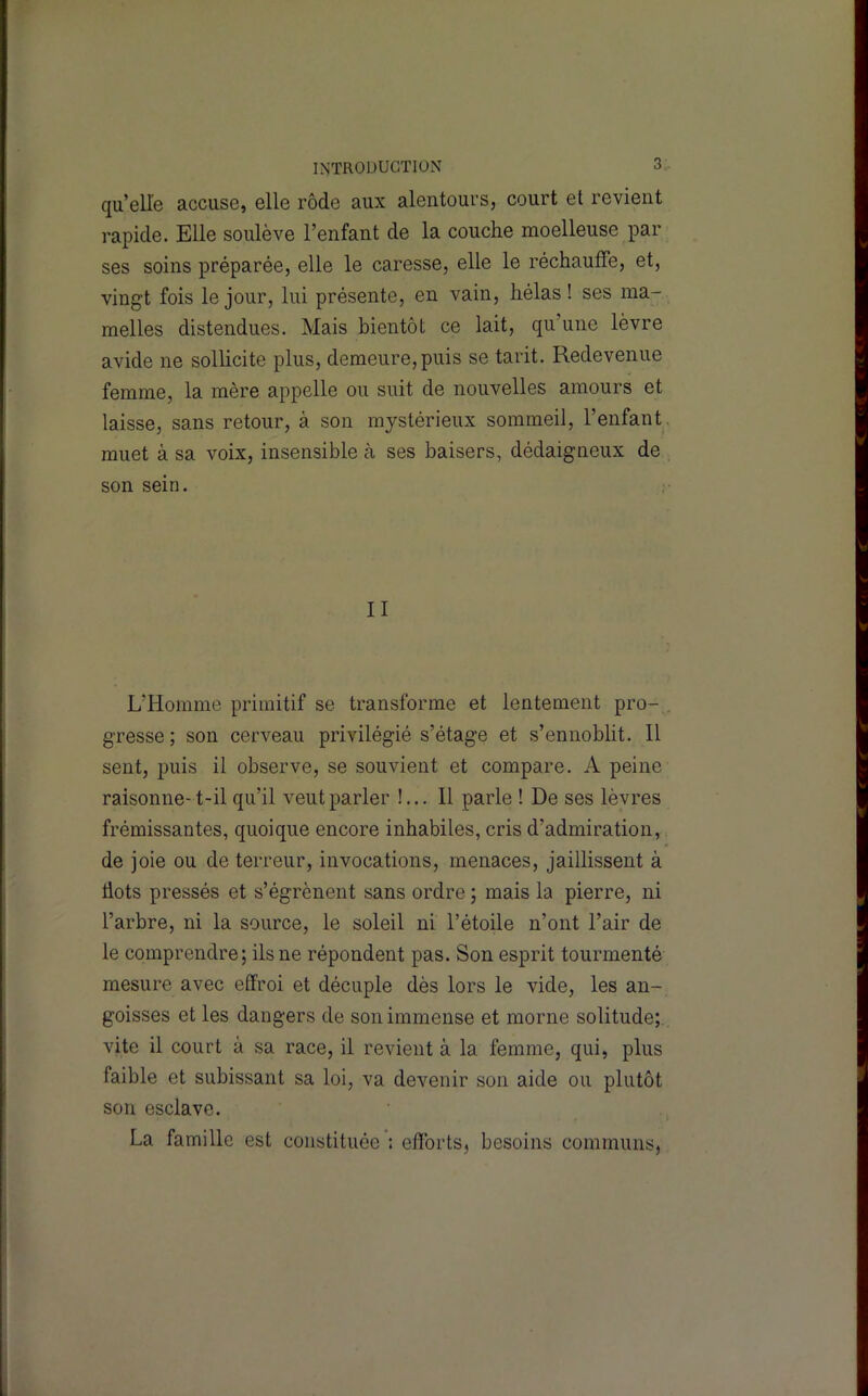 qu’elle accuse, elle rôde aux alentours, court et revient rapide. Elle soulève l’enfant de la couche moelleuse par ses soins préparée, elle le caresse, elle le réchauffe, et, vingt fois le jour, lui présente, en vain, hélas! ses ma- melles distendues. Mais bientôt ce lait, qu’une lèvre avide ne sollicite plus, demeure, puis se tarit. Redevenue femme, la mère appelle ou suit de nouvelles amours et laisse, sans retour, à son mystérieux sommeil, l’enfant, muet à sa voix, insensible à ses baisers, dédaigneux de son sein. II L’Homme primitif se transforme et lentement pro- , gresse ; son cerveau privilégié s’étage et s’ennoblit. 11 sent, puis il observe, se souvient et compare. A peine raisonne- t-il qu’il veut parler !... Il parle ! De ses lèvres frémissantes, quoique encore inhabiles, cris d’admiration, de joie ou de terreur, invocations, menaces, jaillissent à dots pressés et s’égrènent sans ordre ; mais la pierre, ni l’arbre, ni la source, le soleil ni l’étoile n’ont l’air de le comprendre; ils ne répondent pas. Son esprit tourmenté mesure avec effroi et décuple dès lors le vide, les an- goisses et les dangers de son immense et morne solitude;, vite il court à sa race, il revient à la femme, qui, plus faible et subissant sa loi, va devenir son aide ou plutôt son esclave. La famille est constituée : efforts, besoins communs,