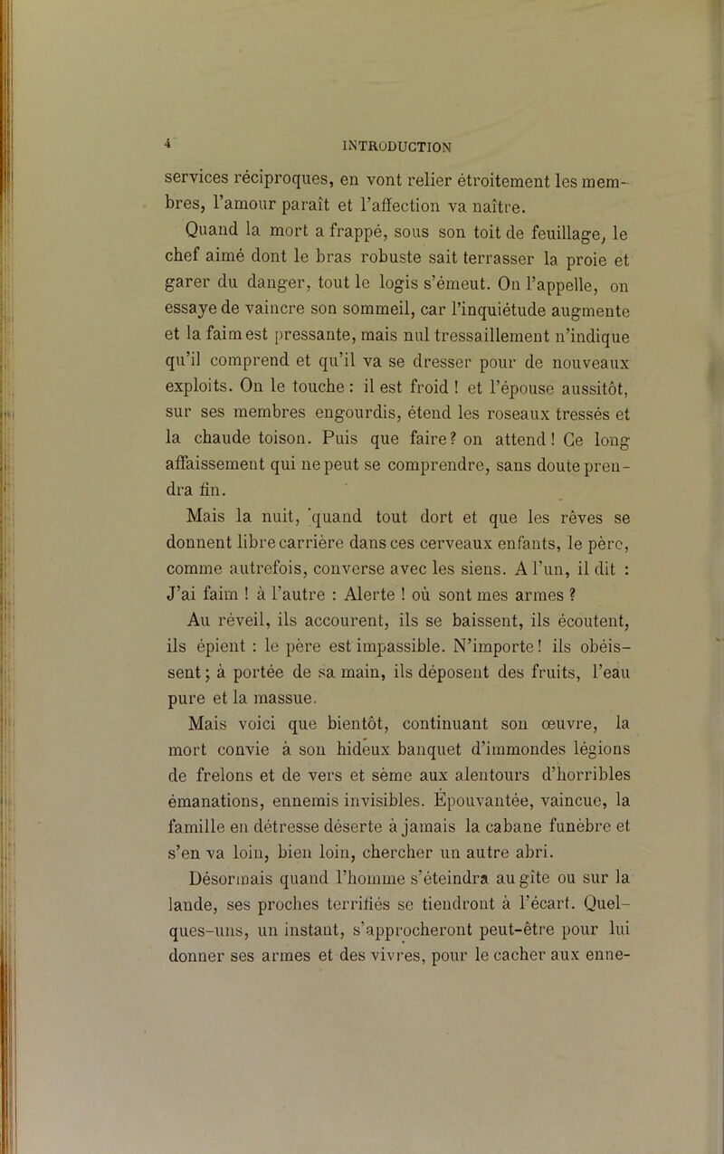 services réciproques, en vont relier étroitement les mem- bres, l’amour paraît et l’affection va naître. Quand la mort a frappé, sous son toît de feuillage, le chef aimé dont le bras robuste sait terrasser la proie et garer du danger, tout le logis s’émeut. On l’appelle, on essaye de vaincre son sommeil, car l’inquiétude augmente et la faim est pressante, mais nul tressaillement n’indique qu’il comprend et qu’il va se dresser pour de nouveaux exploits. On le touche : il est froid ! et l’épouse aussitôt, sur ses membres engourdis, étend les roseaux tressés et la chaude toison. Puis que faire? on attend! Ce long- affaissement qui ne peut se comprendre, sans doute pren- dra fin. Mais la nuit, 'quand tout dort et que les rêves se donnent libre carrière dans ces cerveaux enfants, le père, comme autrefois, converse avec les siens. A l’un, il dit : J’ai faim 1 à l’autre : Alerte ! où sont mes armes ? Au réveil, ils accourent, ils se baissent, ils écoutent, ils épient : le père est impassible. N’importe ! ils obéis- sent ; à portée de sa main, ils déposent des fruits, l’eau pure et la massue. Mais voici que bientôt, continuant son œuvre, la mort convie à son hideux banquet d’immondes légions de frelons et de vers et sème aux alentours d’horribles émanations, ennemis invisibles. Epouvantée, vaincue, la famille en détresse déserte à jamais la cabane funèbre et s’en va loin, bien loin, chercher un autre abri. Désormais quand l’homme s’éteindra au gîte ou sur la lande, ses proches terrifiés se tiendront à l’écart. Quel- ques-uns, un instant, s’approcheront peut-être pour lui donner ses armes et des vivres, pour le cacher aux enne-