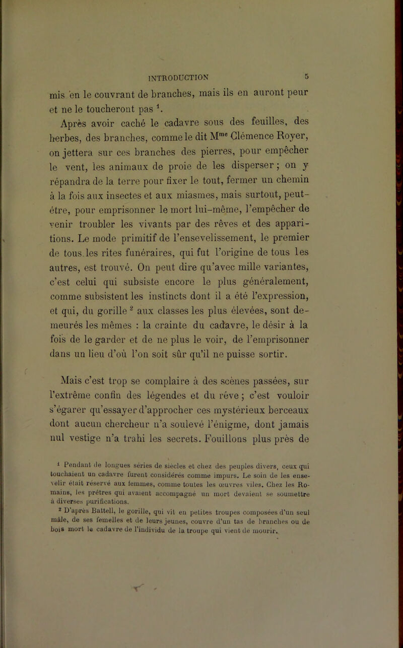 mis en le couvrant de branches, mais ils en auront peur et ne le toucheront pas ^ Après avoir caché le cadavre sous des feuilles, des herbes, des branches, comme le dit M™® Clémence Royer, on jettera sur ces branches des pierres, pour empêcher le vent, les animaux de proie de les disperser ; on y répandra de la terre pour fixer le tout, fermer un chemin à la fois aux insectes et aux miasmes, mais surtout, peut- être, pour emprisonner le mort lui-même, l’empêcher de venir troubler les vivants par des rêves et des appari- tions. Le mode primitif de l’ensevelissement, le premier de tous.les rites funéraires, qui fut l’origine de tous les autres, est trouvé. On peut dire qu’avec mille variantes, c’est celui qui subsiste encore le plus généralement, comme subsistent les instincts dont il a été l’expression, et qui, du gorille ^ aux classes les plus élevées, sont de- meurés les mêmes : la crainte du cadavre, le désir à la fois de le garder et de ne plus le voir, de l’emprisonner dans un lieu d’où l’on soit sûr qu’il ne puisse sortir. Mais c’est trop se complaire à des scènes passées, sur l’extrême confin des légendes et du rêve ; c’est vouloir s’égarer qu’essayer d’approcher ces mystérieux berceaux dont aucun chercheur n’a soulevé l’énigme, dont jamais nul vestige n’a trahi les secrets. Fouillons plus près de i Pendant de longues séries de siècles et chez des peuples divers, ceux qui touchaient un cadavre lurent considérés comme impurs. Le soin de les ense- velir était réservé aux femmes, comme toutes les œuvres viles. Chez les Ro- mains, les prêtres qui avaient accompagné un mort devaient se soumettre à diverses purifications. * D ajirès Battell, le gorille, qui vit en petites troupes composées d’un seul mâle, de ses femelles et de leurs jeunes, couvre d’un tas de hranclies ou de bois mort le cadavre de l’individu de la troupe qui vient de mourir.