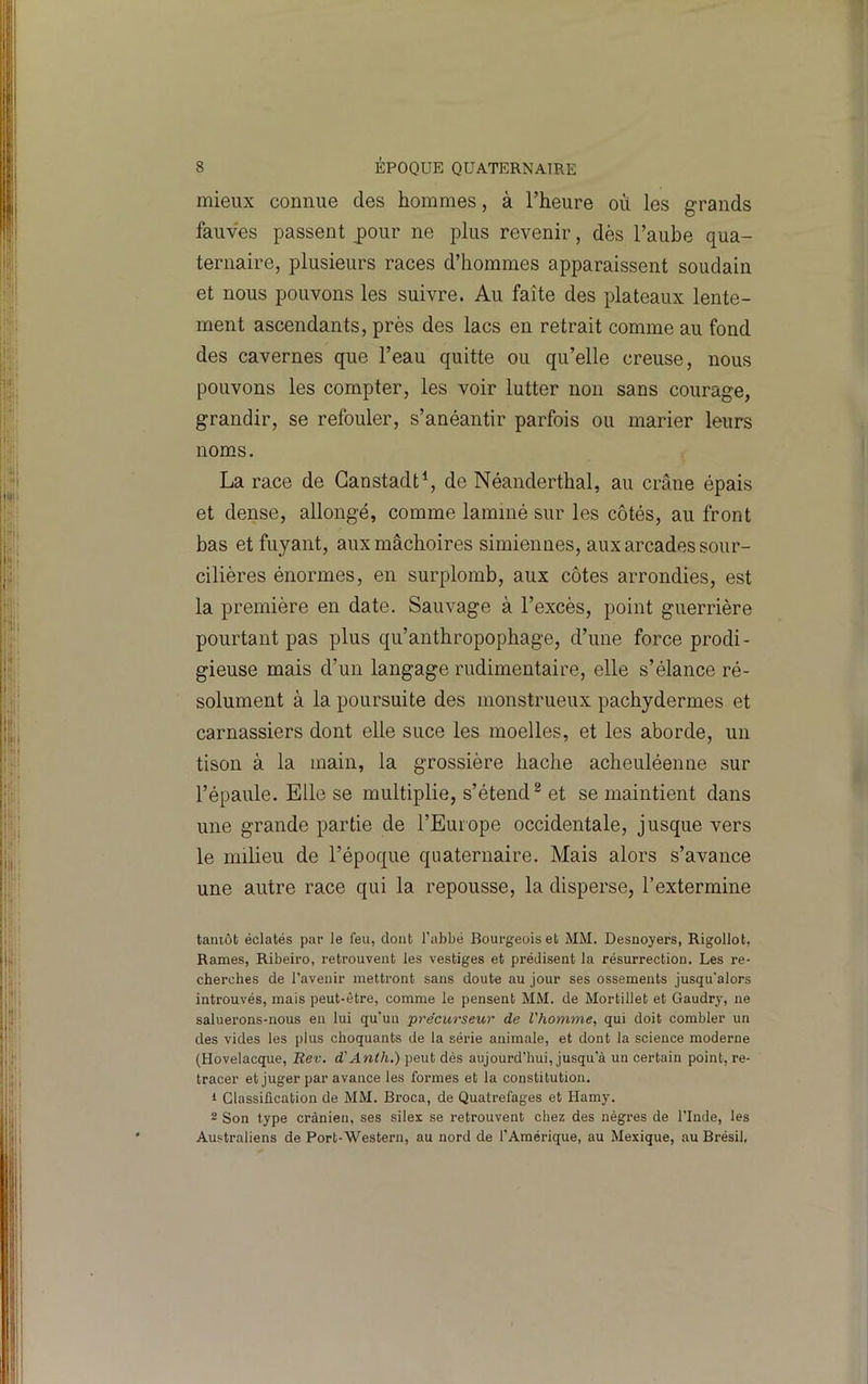 mieux connue des hommes, à l’heure où les grands fauves passent jDour ne plus revenir, dès l’aube qua- ternaire, plusieurs races d’hommes apparaissent soudain et nous pouvons les suivre. Au faîte des plateaux lente- ment ascendants, près des lacs en retrait comme au fond des cavernes que l’eau quitte ou qu’elle creuse, nous pouvons les compter, les voir lutter non sans courage, grandir, se refouler, s’anéantir parfois ou marier leurs noms. La race de Ganstadt^, de Néanderthal, au crâne épais et dense, allongé, comme laminé sur les côtés, au front bas et fuyant, aux mâchoires simiennes, aux arcades sour- cilières énormes, en surplomb, aux côtes arrondies, est la première en date. Sauvage à l’excès, point guerrière pourtant pas plus qu’anthropophage, d’une force prodi- gieuse mais d’un langage rudimentaire, elle s’élance ré- solument à la poursuite des monstrueux pachydermes et carnassiers dont elle suce les moelles, et les aborde, un tison à la main, la grossière hache acheuléenne sur l’épaule. Elle se multiplie, s’étend ^ et se maintient dans une grande partie de l’Europe occidentale, jusque vers le milieu de l’époque quaternaire. Mais alors s’avance une autre race qui la repousse, la disperse, l’extermine tamôt éclatés par le feu, dont l'abbé Bourgeois et MM. Desnoyers, Rigollot, Rames, Ribeiro, retrouvent les vestiges et prédisent la résurrection. Les re- cherches de l’avenir mettront sans doute au jour ses ossements jusqu'alors introuvés, mais peut-être, comme le pensent MM. de Mortillet et Gaudry, ne saluerons-nous en lui qu'un précurseur de l'homme, qui doit combler un des vides les plus choquants de la série animale, et dont la science moderne (Hovelacque, Rev. d'Anth.) peut dés aujourd'hui, jusqu'à un certain point, re- tracer et juger par avance les formes et la constitution. 1 Classification de MM. Broca, de Quatrefages et Hamy. 2 Son type crânien, ses silex se retrouvent chez des nègres de l’Inde, les Australiens de Port-'Western, au nord de l’Amérique, au Mexique, au Brésil,
