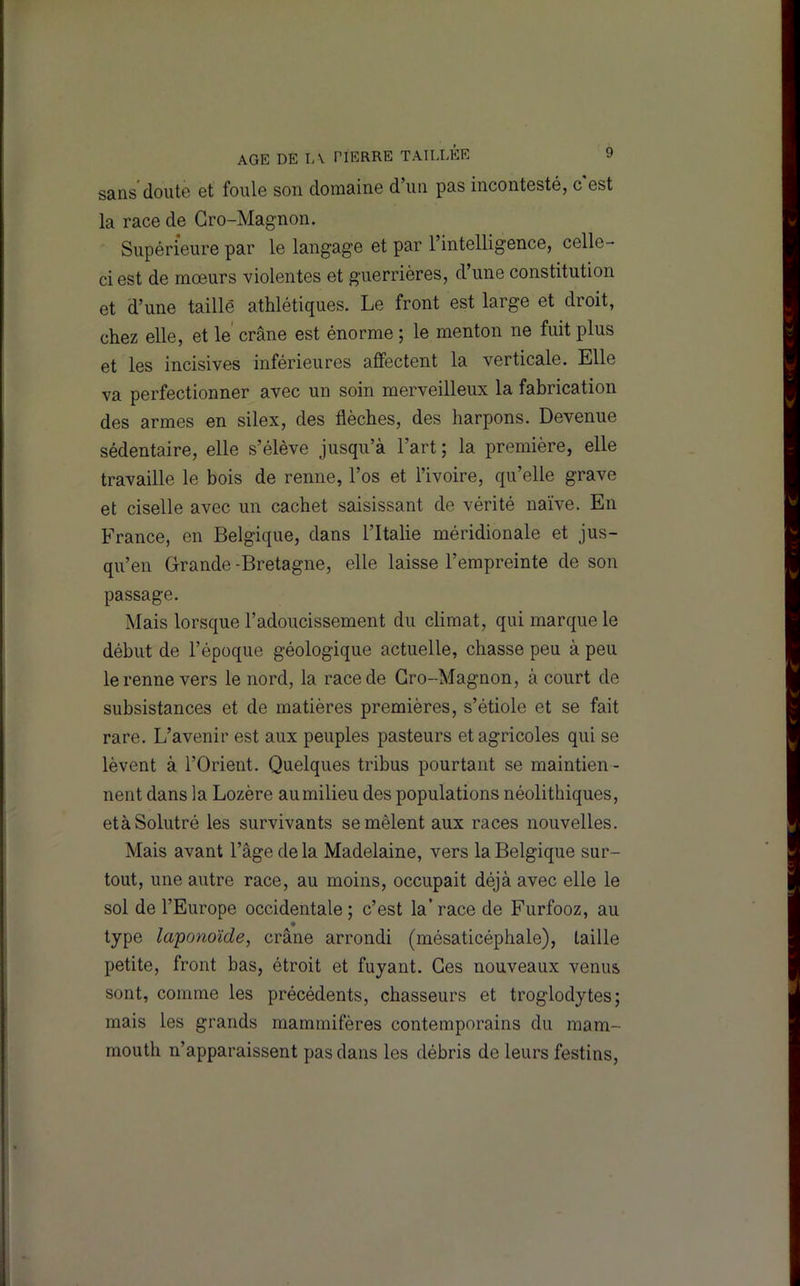 sans doute et foule son domaine d’un pas incontesté, c est la race de Gro-Magnon. Supérieure par le langage et par l’intelligence, celle- ci est de mœurs violentes et guerrières, d’une constitution et d’une taillé athlétiques. Le front est large et droit, chez elle, et le’ crâne est énorme ; le menton ne fuit plus et les incisives inférieures affectent la verticale. Elle va perfectionner avec un soin merveilleux la fabrication des armes en silex, des flèches, des harpons. Devenue sédentaire, elle s’élève jusqu’à l’art ; la première, elle travaille le bois de renne, l’os et l’ivoire, qu’elle grave et ciselle avec un cachet saisissant de vérité naïve. En France, en Belgique, dans l’Italie méridionale et jus- qu’en Grande -Bretagne, elle laisse l’empreinte de son passage. Mais lorsque l’adoucissement du climat, qui marque le début de l’époque géologique actuelle, chasse peu à peu le renne vers le nord, la race de Gro-Magnon, à court de subsistances et de matières premières, s’étiole et se fait rare. L’avenir est aux peuples pasteurs et agricoles qui se lèvent à l’Orient. Quelques tribus pourtant se maintien- nent dans la Lozère aumilieu des populations néolithiques, etàSolutré les survivants se mêlent aux races nouvelles. Mais avant l’âge de la Madelaine, vers la Belgique sur- tout, une autre race, au moins, occupait déjà avec elle le sol de l’Europe occidentale; c’est la’race de Furfooz, au type laponoïde, crâne arrondi (mésaticéphale), taille petite, front bas, étroit et fuyant. Ges nouveaux venus sont, comme les précédents, chasseurs et troglodytes; mais les grands mammifères contemporains du mam- mouth n’apparaissent pas dans les débris de leurs festins.