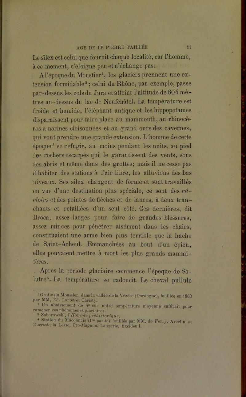 Le Silex est celui que fournit chaque localité, car l’homme, à ce moment, s’éloigne peu et n’échange pas. Arépoqueclu MoustierS les glaciers prennent une ex- tension formidable^ ; celui du Rhône, par exemple, passe par-dessus les cols du Jura et atteint l’altitude de 604 mè- tres au-dessus du lac de Neufchâtel. La température est froide et humide, l’éléphant antique et les hippopotames disparaissent pour faire place au mammouth, au rhinocé- ros à narines cloisonnées et au grand ours des cavernes, qui vont prendre une grande extension. L’homme de cette époque^ se réfugie, au moins pendant les nuits, au pied des rochers escarpés qui le garantissent des vents, sous des abris et même dans des grottes; mais il ne cesse pas d’habiter des stations à l’air libre, les alluvions des bas niveaux. Ses silex changent de forme et sont travaillés en vue d’une destination plus spéciale, ce sont des râ- cîoirs et des pointes de lièches et de lances, à deux tran- chants et retaillées d’un seul côté. Ces dernières, dit Broca, assez larges pour faire de grandes blessures, assez minces pour pénétrer aisément dans les chairs, constituaient une arme bien plus terrible que la hache de Saint-Acheul. Emmanchées au bout d’un épieu, elles pouvaient mettre à mort les plus grands mammi- fères. Après la période glaciaire commence l’époque de So- lutré'^. La température se radoucit. Le cheval pullule 1 Grotte du Mouslier, dans la vallée de la Vézére (Dordogne), fouillée en 1863 par MM. Éd. I.artet et Ghristy. 2 Un abaissement de A° sur notre température moyenne suffirait pour ramener ces phénomènes glaciaires. 3 Zaborowski, Y Homme préhistorique. ■» Station du Maçonnais (i™ partie) fouillée par MM. de Ferry. Arcelin et Ducrost; la Lesse, Cro-Magnon, Laugerie, E.vcideuil,