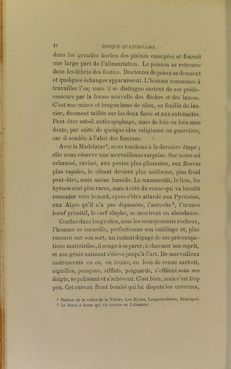 dans les g-raiides herbes des plaines émergées et fournit une large part de Talimentation. Le poisson se retrouve dans les débris des festins. Des tentes de peaux se dressent et quelques échanges apparaissent. L’homme commence à travailler l’os; mais il se distingue surtout de ses prédé- cesseurs par la forme nouvelle des flèches et des lances. C’est une mince et longue lame de silex, en feuille de lau- rier, finement taillée sur les deux faces et aux extrémités. Peut-être est-il anthropophage, mais de loin en loin sans doute, par suite de quelque idée religieuse ou guerrière, car il semble à l’abri des famines. ' Avec la Madelained, nous touchons à la dernière étape ; elle nous réserve une merveilleuse surprise. Sur notre sol exhaussé, raviné, aux pentes plus glissantes, aux fleuves plus rapides, le climat devient plus uniforme, plus froid peut-être, mais moins humide. Le mammouth, le lion, les hyènes sont plus rares, mais à côté du renne qui va bientôt remonter vers le nord, après s’être attardé aux Pyrénées, aux Alpes qu’il n’a pas dépassées, l’aurochs rurusou bœuf primitif, le cerf élaphe, se montrent en abondance. Confiné dans lesgrottes, sous les escarpements rocheux, l’homme se recueille, perfectionne son outillage et, plus rassuré sur son sort, un instant dégagé de ses préoccupa- tions matérielles, il songe à se parer, à charmer son esprit, et son génie naissant s’élève jusqu’à l’art. De merveilleux instruments en os, en ivoire, en bois de renne surtout, aiguilles, poinçons, sifflets, poignards, s’effilent sous ses doigts, se polissent et s’achèvent. C’est bien, mais c’est trop peu. Cet ours au front bombé qui lui dispute les cavernes, 1 Station de la vallée de la Vézére. Les Eyzies, Laugerie-Basse, Bruniquel. 2 Le bison à bosse qui vit encore en Lithuanie.