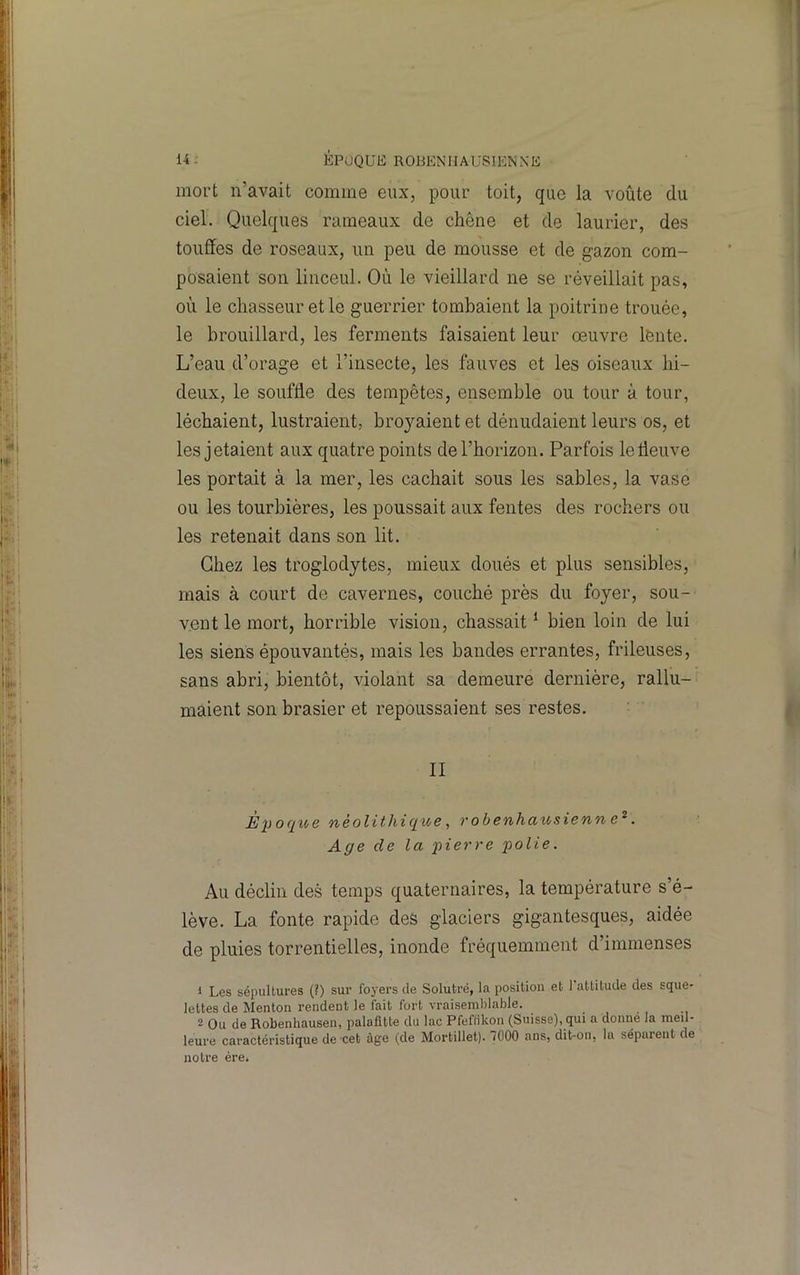 mort n’avait comme eux, pour toit, que la voûte du ciel. Quelques rameaux de chêne et de laurier, des touffes de roseaux, un peu de mousse et de gazon com- posaient son linceul. Où le vieillard ne se réveillait pas, où le chasseur et le guerrier tombaient la poitrine trouée, le brouillard, les ferments faisaient leur œuvre lente. L’eau d’orage et l’insecte, les fauves et les oiseaux hi- deux, le souffle des tempêtes, ensemble ou tour à tour, léchaient, lustraient, broyaient et dénudaient leurs os, et les jetaient aux quatre points de l’horizon. Parfois le fleuve les portait à la mer, les cachait sous les sables, la vase ou les tourbières, les poussait aux fentes des rochers ou les retenait dans son lit. Chez les troglodytes, mieux doués et plus sensibles, mais à court de cavernes, couché près du foyer, sou- vent le mort, horrible vision, chassait ^ bien loin de lui les siens épouvantés, mais les bandes errantes, frileuses, sans abri, bientôt, violant sa demeure dernière, rallu- maient son brasier et repoussaient ses restes. II Èpoqioe néolithique, robenhausienn . Age de la 'pierre polie. Au déclin des temps quaternaires, la température s’é- lève. La fonte rapide des glaciers gigantesques, aidée de pluies torrentielles, inonde fréquemment d’immenses 1 Les sépultures (?) sur foyers de Solutré, la position et l'attitude des sque- lettes de Menton rendent le fait fort vraisemblable. 2 Ou de Robenhausen, palafitte du lac Pfeffikon (Suisse), qui a donne la meil- leure caractéristique de'cet âge (de Mortillet). 7000 ans, dit-on, la séparent de notre ère.