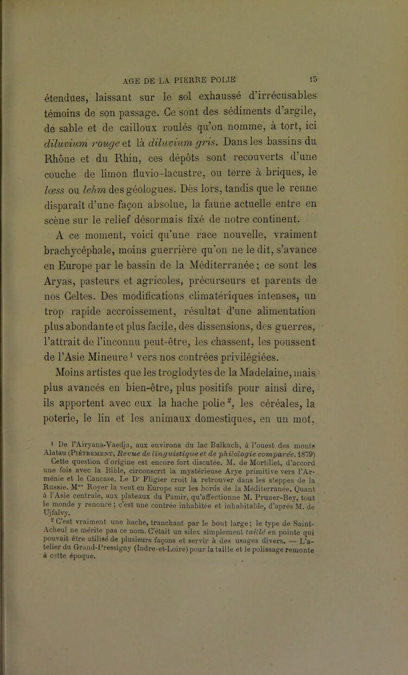 étendues, laissant sur le sol exhaussé d’irrécusables témoins de son passage. Ce sont des sédiments d’argile, de sable et de cailloux roulés qu’on nomme, à tort, ici diluvium rongeai là diluvium gris. Dans les bassins du Rhône et du Rhin, ces dépôts sont recouverts d’une couche de limon fluvio-lacustre, ou terre à briques, le lœss ou lehm des géologues. Dès lors, tandis que le renne disparaît d’une façon absolue, la faune actuelle entre en scène sur le relief désormais fixé de notre continent. A ce moment, voici qu’une race nouvelle, vraiment brachycéphale, moins guerrière qu’on ne le dit, s’avance en Europe par le bassin de la Méditerranée ; ce sont les Aryas, pasteurs et agricoles, précurseurs et parents de nos Celtes. Des modifications climatériques intenses, un trop rapide accroissement, résultat d’une alimentation plus abondante et plus facile, des dissensions, des guerres, l’attrait de l’inconnu peut-être, les chassent, les poussent de l’Asie Mineure ^ vers nos contrées privilégiées. Moins artistes que les troglodytes de la Madelaine, mais plus avancés en bien-être, plus positifs pour ainsi dire, ils apportent avec eux la hache polie les céréales, la poterie, le lin et les animaux domestiques, en un mot, 1 De l’Airyana-Vaedja, aux environs du lac Balkach, à l’ouest des monts Alatau (Piètrement, Revue de linguistique et de 'philologie comparée. 1879) Cette question d'origine est encore fort discutée. M. de Mortillet, d’accoi-d une fois avec la Bible, circonscrit la mystérieuse Arye primitive vers l'Ar*. ménie et le Caucase. Le D' Fligier croit la retrouver dans les steppes de la Russie. M”” Royer la veut en Europe sur les bords de la Méditerranée. Quant à 1 Asie centrale, aux plateaux du Pamir, qu’affectionne M. Prunei'-Bey, tout le monde y renonce ; c est une contrée inhabitée et inhabitable, d’après M. de Ujfalyy. * C’est vraiment une hache, tranchant par le bout large; le type de Sainl- -\cheul ne mérite pas ce nom. C’était un silex simplement taillé en pointe qui pouvait être utilisé de plusieurs façons et servir à des usages divers. — L’a- telier du Grand-Pressigny (Indre-et-Loire) pour la taille et le polissage remonte à cette époque.