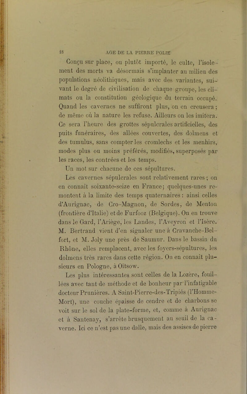 Conçu sur place, ou plutôt importé, le culte, l’isole- ment des morts va désormais s’implanter au milieu des populations néolithiques, mais avec des variantes, sui- vant le degré de civilisation de chaque groupe, les cli- mats ou la constitution géologique du terrain occupé. Quand les cavernes ne suffiront plus, on en creusera ; de même où la nature les refuse. Ailleurs on les imitera. Ce sera l’heure des grottes sépulcrales artificielles, des puits funéraires, des allées couvertes, des dolmens et des tumulus, sans compter les cromlechs et les menhirs, modes plus ou moins préférés, modifiés, superposés par les races, les contrées et les temps. Un mot sur chacune de ces sépultures. Les cavernes sépulcrales sont relativement rares ; on en connait soixante-seize en France; quelques-unes re- montent à la limite des temps quaternaires : ainsi celles d’Aurignac, de Gro-Magnon, de Sordes, de Menton (frontière d’Italie) et de Furfooz (Belgique). Ou en trouve dans le Gard, l’Ariège, les Landes, l’Avejron et l’Isère. M. Bertrand vient d’en signaler une à Gravanche-Bel- fort, et M. Joly une près de Saumur. Dans le bassin du Rhône, elles remplacent, avec les foyers-sépultures, les dolmens très rares dans cette région. On en connaît plu- sieurs en Pologne, àOïtsow. Les plus intéressantes sont celles de la Lozère, fouil- lées avec tant de méthode et de bonheur par l’infatigable docteur Prunières. A Saint-Pierre-des-Tripiés (l’Homme- Mort), une couche épaisse de cendre et de charbons se voit sur le sol de la plate-forme, et, comme à Aurignac et à Santenay, s’arrête brusquement au seuil de la ca- verne. Ici ce n’est pas une dalle, mais des assises de pierre