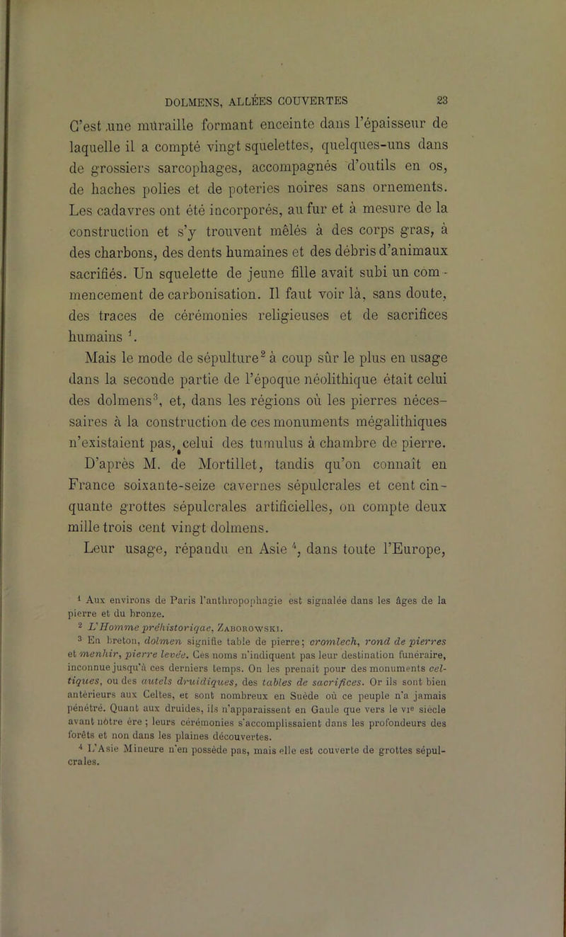C’est ,ime muraille formant enceinte dans l’épaisseur de laquelle il a compté vingt squelettes, quelques-uns dans de grossiers sarcophages, accompagnés d’outils en os, de haches polies et de poteries noires sans ornements. Les cadavres ont été incorporés, au fur et à mesure de la construction et s’j trouvent mêlés à des corps gras, à des charbons, des dents humaines et des débris d’animaux sacrifiés. Un squelette de jeune fille avait subi un com - mencement de carbonisation. Il faut voir là, sans doute, des traces de cérémonies religieuses et de sacrifices humains L Mais le mode de sépulture^ à coup sûr le plus en usage dans la seconde partie de l’époque néolithique était celui des dolmens^, et, dans les régions où les pierres néces- saires k la construction de ces monuments mégalithiques n’existaient pas, celui des tumulus à chambre de pierre. D’après M. de Mortillet, tandis qu’on connaît en France soixante-seize cavernes sépulcrales et cent cin- quante grottes sépulcrales artificielles, on compte deux mille trois cent vingt dolmens. Leur usage, répandu en Asie dans toute l’Europe, 1 Aux environs de Paris ranthropü[)hagie est signalée dans les âges de la pierre et du bronze. 2 L'Hommepréliistoriqae, Zaborowski. 3 En breton, dolmen signifie table de pierre; cromlech, rond de pierres et menhir, pierre levée. Ces noms n'indiquent pas leur destination funéi-aire, inconnue jusqu’à ces derniers temps. On les prenait pour des monuments cel- tiques, ou des autels druidiques, des tables de sacrifices. Or ils sont bien antérieurs aux Celtes, et sont nombreux en Suède où ce peuple n'a jamais [)énétré. Quant aux druides, ils n’apparaissent en Gaule que vers le vie siècle avant notre ère ; leurs cérémonies s'accomplissaient dans les profondeurs des forêts et non dans les plaines découvertes. L’Asie Mineure n’en possède pas, mais elle est couverte de grottes sépul- crales.