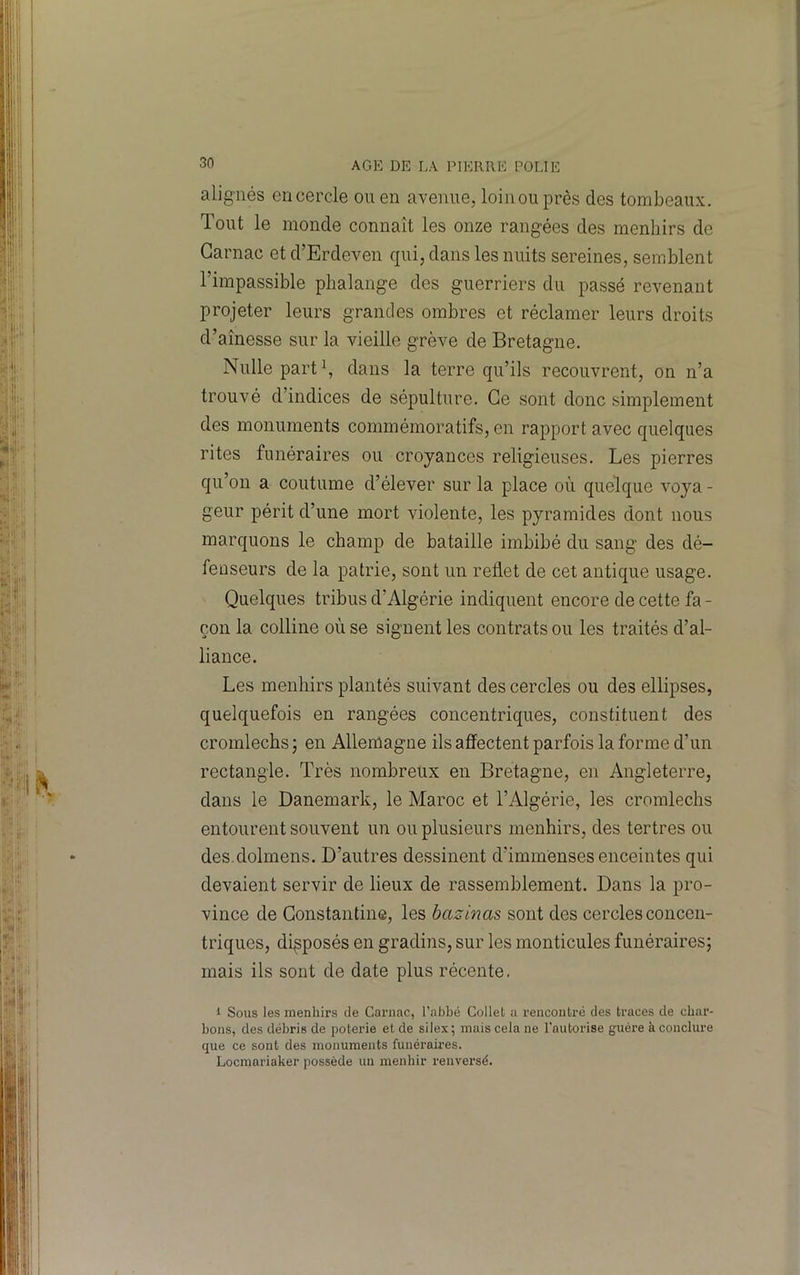 alignés encercle on en avenue, loinouprès des tombeaux. Tout le monde connaît les onze rangées des menhirs de Garnac et d’Erdeven qui, dans les nuits sereines, semblent l’impassible phalange des guerriers du passé revenant projeter leurs grandes ombres et réclamer leurs droits d’aînesse sur la vieille grève de Bretagne. Nulle part\ dans la terre qu’ils recouvrent, on n’a trouvé d’indices de sépulture. Ce sont donc simplement des monuments commémoratifs, en rapport avec quelques rites funéraires ou croyances religieuses. Les pierres qu’on a coutume d’élever sur la place où quelque voya - geur périt d’une mort violente, les pyramides dont nous marquons le champ de bataille imbibé du sang des dé- fenseurs de la patrie, sont un reûet de cet antique usage. Quelques tribus d’Algérie indiquent encore de cette fa - çon la colline où se signent les contrats ou les traités d’al- liance. Les menhirs plantés suivant des cercles ou des ellipses, quelquefois en rangées concentriques, constituent des cromlechs ; en Allemagne ils affectent parfois la forme d’un rectangle. Très nombreux en Bretagne, en Angleterre, dans le Danemark, le Maroc et l’Algérie, les cromlechs entourent souvent un ou plusieurs menhirs, des tertres ou des.dolmens. D’autres dessinent d’immenses enceintes qui devaient servir de lieux de rassemblement. Dans la pro- vince de Gonstantine, les bazinas sont des cercles concen- triques, disposés en gradins, sur les monticules funéraires; mais ils sont de date plus récente. 1 Sous les menhirs de Garnac, l’abbé Collet a rencontré des traces de char- bons, des débris de poterie et de silex ; mais cela ne l'autorise guère à conclure que ce sont des monuments funéraires. Locmariaker possède un menhir renversé.
