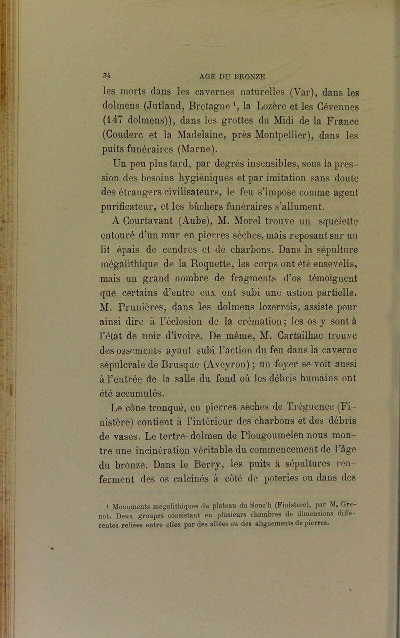 les morts dans les cavernes naturelles (Var), dans les dolmens (Jutland, Bretagne \ la Lozère et les Gévennes (147 dolmens)), dans les grottes du Midi de la France (Couderc et la Madelaine, près Montpellier), dans les puits funéraires (Marne). Un peu plus tard, par degrés insensibles, sous la pres- sion des besoins hygiéniques et par imitation sans doute des étrangers civilisateurs, le feu s’impose comme agent purificateur, et les bûchers funéraires s’allument. A Gourtavant (Aube), M. Morel trouve un squelette entouré d’un mur en pierres sèches, mais reposant sur un lit épais de cendres et de charbons. Dans la sépulture mégalithique de la Roquette, les corps ont été ensevelis, mais un grand nombre de fragments d’os témoignent que certains d’entre eux ont subi une ustion partielle. M. Prunières, dans les dolmens lozerrois, assiste pour ainsi dire à l’éclosion de la crémation ; les os y sont à l’état de noir d’ivoire. De même, M. Gartailhac trouve des ossements ayant subi l’action du feu dans la caverne sépulcrale de Brusque (Aveyron) ; un foyer se voit aussi à l’entrée de la salle du fond où les débris humains ont été accumulés. Le cône tronqué, en pierres sèches de Tréguenec (Fi- nistère) contient à l’intérieur des charbons et des débris de vases. Le tertre-dolmen de Plougoumelen nous mon- tre une incinération véritable du commencement de l’âge du bronze. Dans le Berry, les puits à sépultures ren- ferment des os calcinés à côté de poteries ou dans des ‘ Monuments mégalithiques rlu plateau du Souc'h (Finistère), par M. Gre- not. Deux groupes consistant en plusieurs chambres de dimensions diffé- rentes reliées entre elles par des allées ou des alignements de pierres.