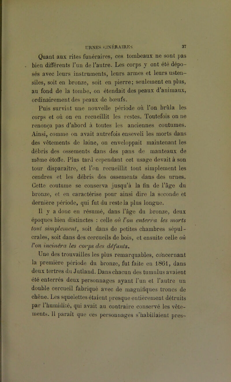 Ouaiit aux rites funéraires, ces tombeaux ne sont pas . bien différents l’un de l’autre. Les corps y ont été dépo- sés avec leurs instruments, leurs armes et leurs usten- siles, soit en bronze, soit en pierre; seulement en plus, au fond de la tombe, on étendait des peaux d’animaux, ordinairement des peaux de bœufs. Puis survint une nouvelle période où l’on brûla les corps et où on en recueillit les restes. Toutefois on ne renonça pas d’abord à toutes les anciennes coutumes. Ainsi, comme on avait autrefois enseveli les morts dans des vêtements de laine, on enveloppait maintenant les débris des ossements dans des pans de manteaux de même étoffe. Plus tard cependant cet usage devait à son tour disparaître, et l’on recueillit tout simplement les cendres et les débris des ossements dans des urnes. Cette coutume se conserva jusqu’à la tin de l’âge du bronze, et en caractérise pour ainsi dire la seconde et dernière période, qui fut du reste la plus longue. Il y a donc en résumé, dans l’âge du bronze, deux époques bien distinctes : celle où Von enterra les morts tout simi^lement, soit dans de petites chambres sépul- crales, soit dans des cercueils de bois, et ensuite celle où Von incinéra les coi^ps des défunts. Une des trouvailles les plus remarquables, concernant la première période du bronze, fut faite en 1861, dans deux tertres du Jutland. Dans chacun des tumulus avaient été enterrés deux personnagiîs ayant l’un et l’autre un double cercueil fabriqué avec de magnifiques troncs de chêne. Les squelettes étaient presque entièrement détruits par l’humidité, qui avait au contraire conservé les vête- ments. 11 paraît que ces personnages s’habillaient près-
