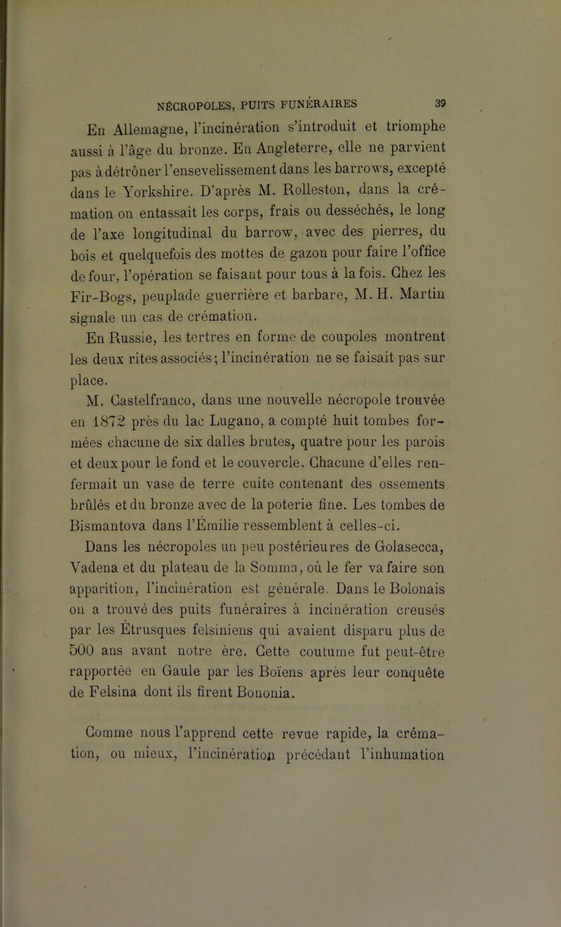 En Allemagne, rincinération s’introduit et triomphe aussi à l’âge du bronze. En Angleterre, elle ne parvient pas à détrôner l’ensevelissement dans les barrov's, excepté dans le Yorkshire. D’après M. Rolleston, dans la cré- mation on entassait les corps, frais ou desséchés, le long de l’axe longitudinal du barrow, avec des pierres, du bois et quelquefois des mottes de gazon pour faire l’office de four, l’opération se faisant pour tous à la fois. Chez les Fir-Bogs, peuplade guerrière et barbare, M. H. Martin signale un cas de crémation. En Russie, les tertres en forme de coupoles montrent les deux rites associés ; l’incinération ne se faisait pas sur place. M. Castelfranco, dans une nouvelle nécropole trouvée en 1872 près du lac Lugano, a compté huit tombes for- mées chacune de six dalles brutes, quatre pour les parois et deux pour le fond et le couvercle. Chacune d’elles ren- fermait un vase de terre cuite contenant des ossements brûlés et du bronze avec de la poterie fine. Les tombes de Bismantova dans l’Emilie ressemblent à celles-ci. Dans les nécropoles un peu postérieures de Golasecca, Vadena et du plateau de la Somma, où le fer va faire son apparition, l’incinération est générale. Dans le Bolonais 011 a trouvé des puits funéraires à incinération creusés par les Etrusques felsiniens qui avaient disparu plus de 500 ans avant notre ère. Cette coutume fut peut-être rapportée en Gaule par les Boïens après leur conquête de Felsina dont ils firent Bononia. Comme nous l’apprend cette revue rapide, la créma- tion, ou mieux, l’incinération précédant rinhumation