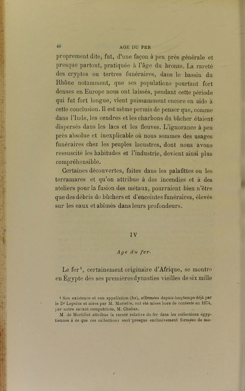proprement dite, fut, d’une façon à peu près générale et presque partout, pratiquée à l’âge du bronze. La rareté des cryptes ou tertres funéraires, dans le bassin du Rhône notamment, que ses populations pourtant fort denses en Europe nous ont laissés, pendant cette période qui fut fort longue, vient puissamment encore en aide à cette conclusion. Il est même permis de penser que, comme dans rinde, les cendres et les charbons du bûcher étaient dispersés dans les lacs et les Üeuves. L’ignorance à peu près absolue et inexplicable où nous sommes des usages funéraires chez les peuples lacustres, dont nous avons ressuscité les habitudes et l’industrie, devient ainsi plus compréhensible. Certaines découvertes, faites dans les palafîttes ou les terramares et qu’on attribue à des incendies et à des ateliers pour la fusion des métaux, pourraient bien n’être que des débris de bûchers et d’enceintes funéraires, élevés sur les eaux et abîmés dans leurs profondeurs. IV Age du fer- Le fer \ certainement originaire d’Afrique, se montre en Égypte dès ses premières dynasties vieilles de six mille 1 Son existence et son appellation (6a), affirmées depuis longtemps déjà par le Dr Lepsius et niées par M. Mariette, ont été mises hors de conteste en 1874, par notre savant compatriote, M. Chabas. M. de Mortillet attribue la rareté relative du fer dans les collections égyp- tiennes à ce que ces collections sont presque exclusivement formées de mo- r