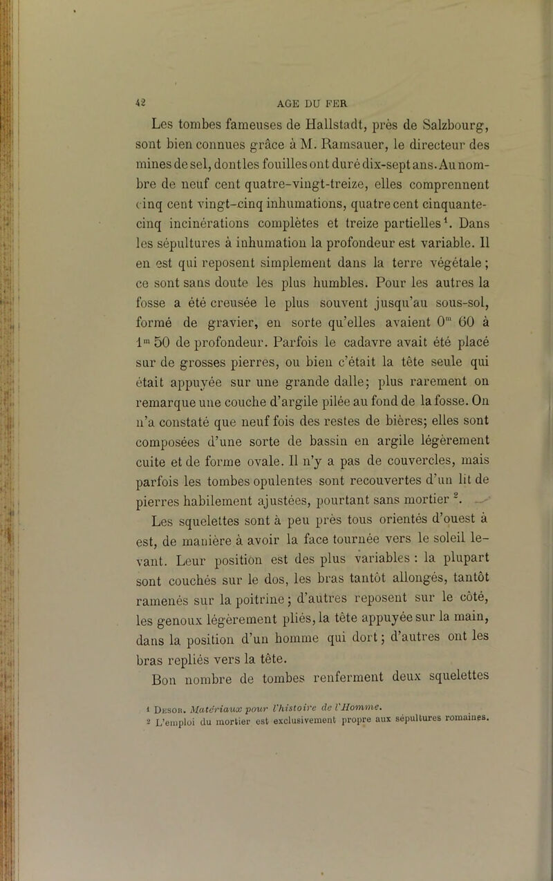 Les tombes fameuses de Hallstaclt, près de Salzbourg, sont bien connues grâce à M. Ramsauer, le directeur des mines de sel, dontles fouilles ont duré dix-sept ans. Au nom- bre de neuf cent quatre-vingt-treize, elles comprennent c inq cent vingt-cinq inhumations, quatre cent cinquante- cinq incinérations complètes et treize partielles L Dans les sépultures à inhumation la profondeur est variable. 11 en est qui reposent simplement dans la terre végétale ; ce sont sans doute les plus humbles. Pour les autres la fosse a été creusée le plus souvent jusqu’au sous-sol, formé de gravier, en sorte qu’elles avaient 0” 60 à 1' 50 de profondeur. Parfois le cadavre avait été placé sur de grosses pierres, ou bien c’était la tête seule qui était appuyée sur une grande dalle; plus rarement on remarque une couche d’argile pilée au fond de la fosse. On n’a constaté que neuf fois des restes de bières; elles sont composées d’une sorte de bassin en argile légèrement cuite et de forme ovale. Il n’y a pas de couvercles, mais parfois les tombes opulentes sont recouvertes d’un lit de pierres habilement ajustées, pourtant sans mortier *. Les squelettes sont à peu près tous orientés d’ouest à est, de manière à avoir la face tournée vers le soleil le- vant. Leur position est des plus variables ; la plupart sont couchés sur le dos, les bras tantôt allongés, tantôt ramenés sur la poitrine ; d’autres reposent sur le côté, les genoux légèrement pliés, la tête appuyée sur la main, dans la position d’un homme qui dort ; d’autres ont les bras repliés vers la tête. Bon nombre de tombes renferment deux squelettes 1 Diisoit. Matériaux pour l'histoire de l'Homme. 2 L’emploi du mortier est exclusivement propre aux sépultures romaines.