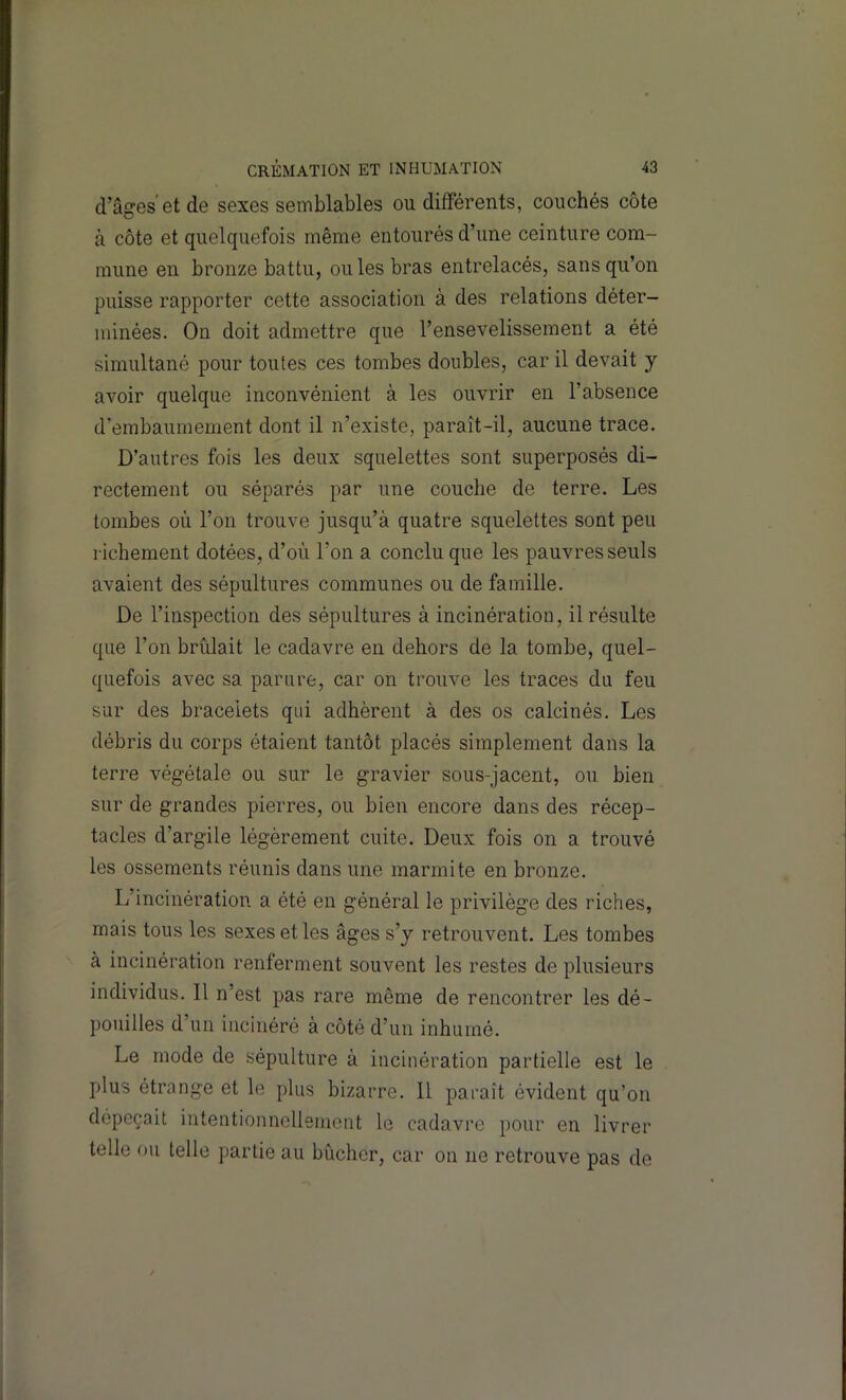 d’âges et de sexes semblables ou différents, couchés côte à côte et quelquefois même entourés d’une ceinture com- mune en bronze battu, ouïes bras entrelacés, sans qu’on puisse rapporter cette association à des relations déter- minées. On doit admettre que l’ensevelissement a été simultané pour toutes ces tombes doubles, car il devait y avoir quelque inconvénient à les ouvrir en l’absence d’embaumement dont il n’existe, paraît-il, aucune trace. D’autres fois les deux squelettes sont superposés di- rectement ou séparés par une couche de terre. Les tombes où l’on trouve jusqu’à quatre squelettes sont peu richement dotées, d’où l’on a conclu que les pauvres seuls avaient des sépultures communes ou de famille. De l’inspection des sépultures à incinération, il résulte que l’on brûlait le cadavre en dehors de la tombe, quel- quefois avec sa parure, car on trouve les traces du feu sur des bracelets qui adhèrent à des os calcinés. Les débris du corps étaient tantôt placés simplement dans la terre végétale ou sur le gravier sous-jacent, ou bien sur de grandes pierres, ou bien encore dans des récep- tacles d’argile légèrement cuite. Deux fois on a trouvé les ossements réunis dans une marmite en bronze. L’incinération a été en général le privilège des riches, mais tous les sexes et les âges s’y retrouvent. Les tombes à incinération renferment souvent les restes de plusieurs individus. 11 n’est pas rare même de rencontrer les dé- pouilles d’un incinéré à côté d’un inhumé. Le mode de sépulture à incinération partielle est le plus étrange et le plus bizarre. Il paraît évident qu’on dépeçait intentionnellement le cadavre pour en livrer telle ou telle partie au bûcher, car on ne retrouve pas de