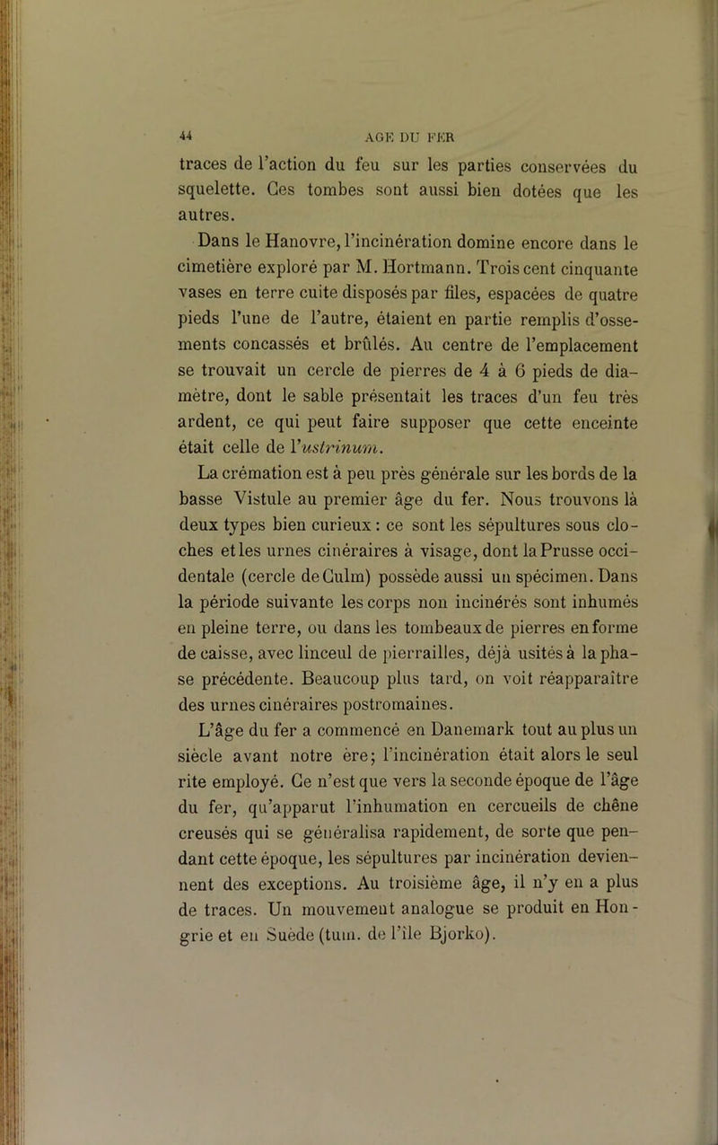traces de l’action du feu sur les parties conservées du squelette. Ces tombes sont aussi bien dotées que les autres. Dans le Hanovre, l’incinération domine encore dans le cimetière exploré par M. Hortmann. Trois cent cinquante vases en terre cuite disposés par files, espacées de quatre pieds l’une de l’autre, étaient en partie remplis d’osse- ments concassés et brûlés. Au centre de l’emplacement se trouvait un cercle de pierres de 4 à 6 pieds de dia- mètre, dont le sable présentait les traces d’un feu très ardent, ce qui peut faire supposer que cette enceinte était celle de Vusirinum. La crémation est à peu près générale sur les bords de la basse Vistule au premier âge du fer. Nous trouvons là deux types bien curieux : ce sont les sépultures sous clo- ches elles urnes cinéraires à visage, dont la Prusse occi- dentale (cercle deCulm) possède aussi un spécimen. Dans la période suivante les corps non incinérés sont inhumés en pleine terre, ou dans les tombeaux de pierres en forme décaissé, avec linceul de pierrailles, déjà usités à la pha- se précédente. Beaucoup plus tard, on voit réapparaître des urnes cinéraires postromaines. L’âge du fer a commencé en Danemark tout au plus un siècle avant notre ère; l’incinération était alors le seul rite employé. Ce n’est que vers la seconde époque de l’âge du fer, qu’apparut l’inhumation en cercueils de chêne creusés qui se généralisa rapidement, de sorte que pen- dant cette époque, les sépultures par incinération devien- nent des exceptions. Au troisième âge, il n’y en a plus de traces. Un mouvement analogue se produit en Hon- grie et en Suède (tum. de l’île Bjorko).