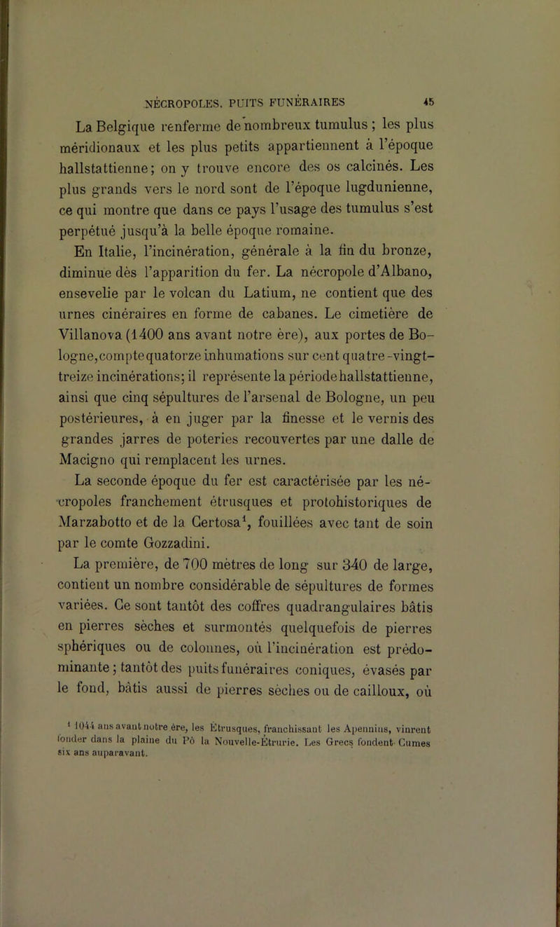 La Belgique renferme de nombreux turaulus ; les plus méridionaux et les plus petits appartiennent à l’époque hallstattienne; on y trouve encore des os calcinés. Les plus grands vers le nord sont de l’époque lugdunienne, ce qui montre que dans ce pays l’usage des tumulus s’est perpétué jusqu’à la belle époque romaine. En Italie, l’incinération, générale à la tin du bronze, diminue dès l’apparition du fer. La nécropole d’Albano, ensevelie par le volcan du Latium, ne contient que des urnes cinéraires en forme de cabanes. Le cimetière de Villanova (1400 ans avant notre ère), aux portes de Bo- logne, compte quatorze inhumations sur cent quatre-vingt- treize incinérations; il représente la périodehallstattienne, ainsi que cinq sépultures de l’arsenal de Bologne, un peu postérieures, à en juger par la finesse et le vernis des grandes jarres de poteries recouvertes par une dalle de Macigno qui remplacent les urnes. La seconde époque du fer est caractérisée par les né- cropoles franchement étrusques et protohistoriques de Marzabotto et de la Gertosa^, fouillées avec tant de soin par le comte Gozzadini. La première, de 700 mètres de long sur 340 de large, contient un nombre considérable de sépultures de formes variées. Ce sont tantôt des coffres quadrangulaires bâtis en pierres sèches et surmontés quelquefois de pierres sphériques ou de colonnes, où l’incinération est prédo- minante ; tantôt des puits funéraires coniques, évasés par le fond, bâtis aussi de pierres sèches ou de cailloux, où * 1044 ans avant notre ère, les Étrusques, franchissant les Apennins, vinrent londer clans la plaine du P6 la Nouvelle-Étrurie. Les Grecs fondent Cumes six ans auparavant.