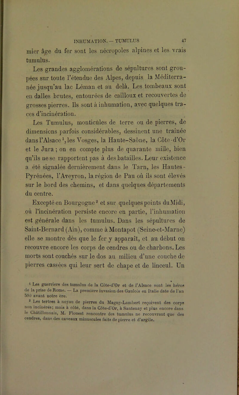 mier âge du fer sont les nécropoles alpines et les vrais tiimulus. Les grandes agglomérations de sépultures sont grou- pées sur toute l’étendue des Alpes, depuis la Méditerra- née jusqu’au lac Léman et au delà. Les tombeaux sont en dalles brutes, entourées de cailloux et recouvertes de grosses pierres. Ils sont à inhumation, avec quelques tra- ces d’incinération. Les Tumulus, monticùles de terre ou de pierres, de dimensions parfois considérables, dessinent une traînée dans l’Alsace les Vosges, la Haute-Saône, la Côte-d’Or et le Jura ; on en compte plus de quarante mille, bien qu’ils ne se rapportent pas à des batailles. Leur existence a été signalée dernièrement dans le Tarn, les Hautes- Pyrénées, l’Aveyron, la région de Pau où ils sont élevés sur le bord des chemins, et dans quelques départements du centre. Excepté en Bourgogne^ et sur quelques points duMidi, où l’incinération persiste encore en partie, l’inhumation est générale dans les tumulus. Dans les sépultures de Saint-Bernard (Ain), comme àMontapot (Seine-et-Marne) elle se montre dès que le fer y apparaît, et au début on recouvre encore les corps de cendres ou de charbons. Les morts sont couchés sur le dos au milieu d’une couche de pierres cassées qui leur sert de chape et de linceul. Un ♦ I Les guerriers des tumulus de la Côte-d’Or et de l’Alsace sont les héi’os de la prise de Rome. — La première invasion des Gaulois en Italie date de l'an 5!W avant notre ère. * Les tertres à noyau de pierres du Magny-Lambert reçoivent des corps non incinérés; mais à côté, dans la Côte-d’Or, à Santenay et plus encore dans le Chàtilloniiais, M. Flouest rencontre des tumulus ne recouvrant que des cendres, dans des caveauï minuscules faits de pierre et d’argile.