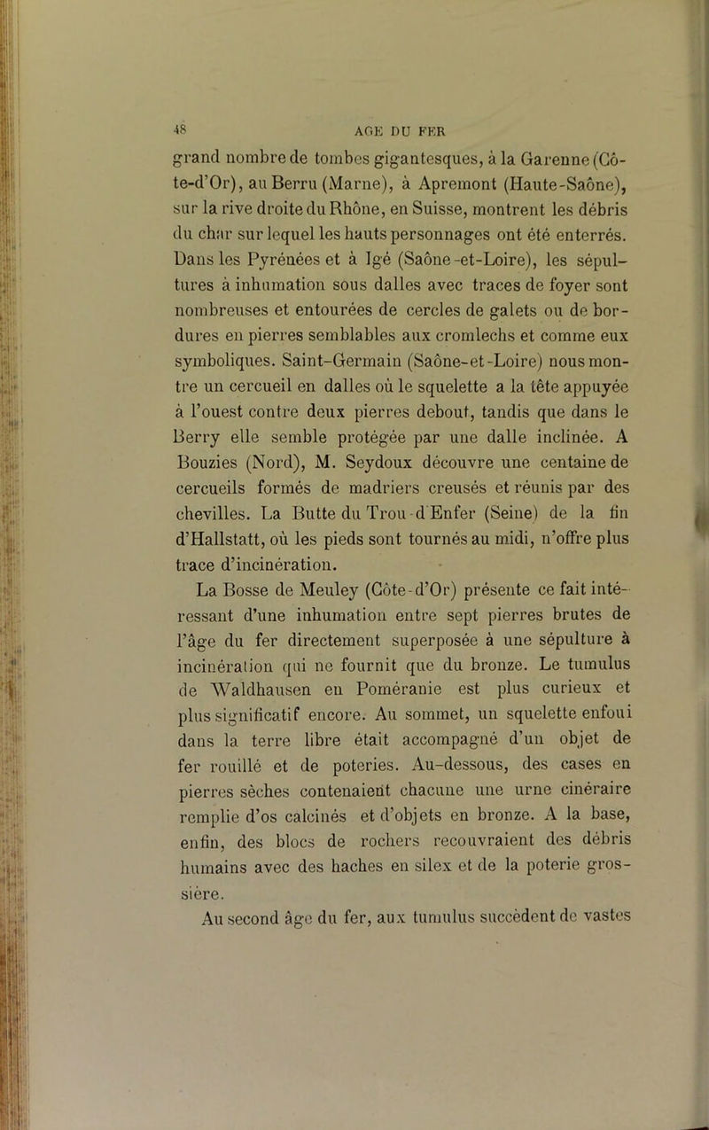grand nombre de tombes gigantesques, à la Garenne (Cô- te-d’Or), au Berru (Marne), à Apremont (Haute-Saône), sur la rive droite du Rhône, en Suisse, montrent les débris du char sur lequel les hauts personnages ont été enterrés. Dans les Pyrénées et à Igé (Saône-et-Loire), les sépul- tures à inhumation sous dalles avec traces de foyer sont nombreuses et entourées de cercles de galets ou de bor- dures en pierres semblables aux cromlechs et comme eux symboliques. Saint-Germain (Saône-et-Loire) nous mon- tre un cercueil en dalles où le squelette a la tête appuyée à l’ouest contre deux pierres debout, tandis que dans le Berry elle semble protégée par une dalle inclinée. A Bouzies (Nord), M. Seydoux découvre une centaine de cercueils formés de madriers creusés et réunis par des chevilles. La Butte du Trou -d Enfer (Seine) de la hn d’Hallstatt, où les pieds sont tournés au midi, n’offre plus trace d’incinération. La Bosse de Meuley (Côte-d’Or) présente ce fait inté- ressant d’une inhumation entre sept pierres brutes de l’âge du fer directement superposée à une sépulture à incinération qui ne fournit que du bronze. Le tumulus de Waldhausen en Poméranie est plus curieux et plus significatif encore. Au sommet, un squelette enfoui dans la terre libre était accompagné d’un objet de fer rouillé et de poteries. Au-dessous, des cases en pierres sèches contenaient chacune une urne cinéraire remplie d’os calcinés et d’objets en bronze. A la base, enfin, des blocs de rochers recouvraient des débris humains avec des haches en silex et de la poterie gros- sière. Au second âge du fer, aux tumulus succèdent de vastes