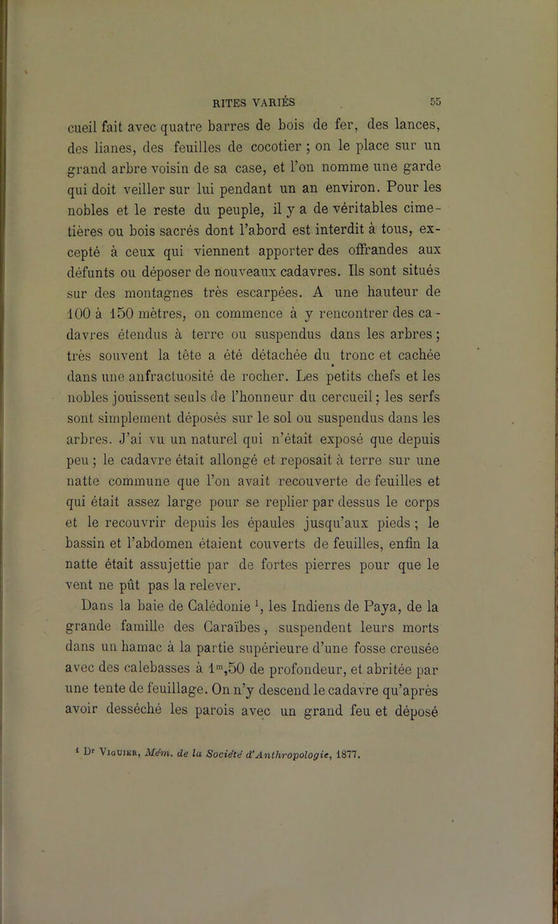 cueil fait avec quatre barres de bois de fer, des lances, des lianes, des feuilles de cocotier ; on le place sur un grand arbre voisin de sa case, et l’on nomme une garde qui doit veiller sur lui pendant un an environ. Pour les nobles et le reste du peuple, il y a de véritables cime- tières ou bois sacrés dont l’abord est interdit à tous, ex- cepté à ceux qui viennent apporter des offrandes aux défunts ou déposer de nouveaux cadavres. Ils sont situés sur des montagnes très escarpées. A une hauteur de 100 à 150 mètres, on commence à y rencontrer des ca- davres étendus à terre ou suspendus dans les arbres ; très souvent la tête a été détachée du tronc et cachée dans une anfractuosité de rocher. Les petits chefs et les nobles jouissent seuls de l’honneur du cercueil; les serfs sont simplement déposés sur le sol ou suspendus dans les arbres. J’ai vu un naturel qui n’était exposé que depuis peu ; le cadavre était allongé et reposait à terre sur une natte commune que l’on avait recouverte de feuilles et qui était assez large pour se replier par dessus le corps et le recouvrir depuis les épaules jusqu’aux pieds ; le bassin et l’abdomen étaient couverts de feuilles, enfin la natte était assujettie par de fortes pierres pour que le vent ne pût pas la relever. Dans la baie de Calédonie les Indiens de Paya, de la grande famille des Caraïbes, suspendent leurs morts dans un hamac à la partie supérieure d’une fosse creusée avec des calebasses à de profondeur, et abritée par une tente de feuillage. On n’y descend le cadavre qu’après avoir desséché les parois avec un grand feu et déposé * Df ViouiKR, Mem. de la Société d’Anthropologie, 1877.
