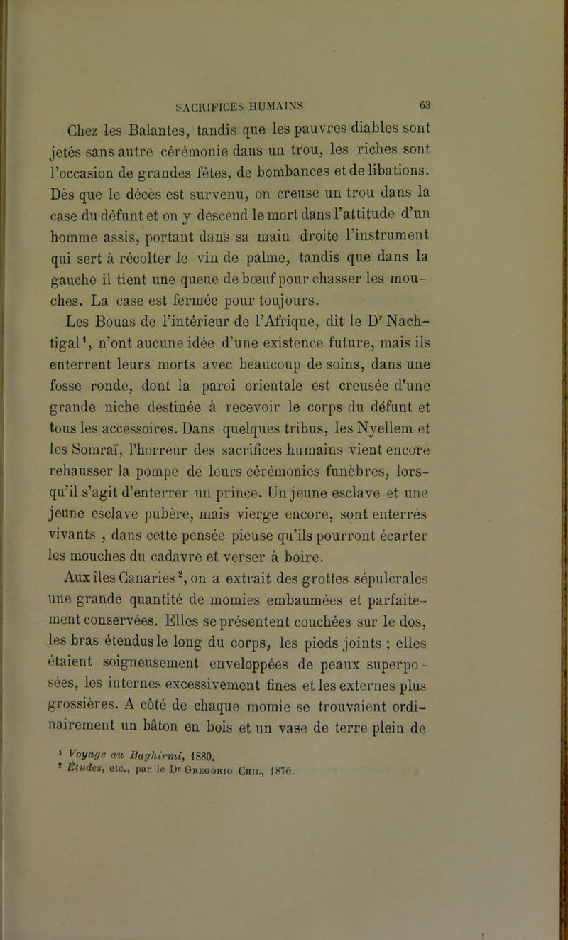 Chez les Salantes, tandis que les pauvres diables sont jetés sans autre cérémonie dans un trou, les riches sont l’occasion de grandes fêtes, de bombances et de libations. Dès que le décès est survenu, on creuse un trou dans la case du défunt et on y descend le mort dans l’attitude d’un homme assis, portant dans sa main droite l’instrument qui sert à récolter le vin de palme, tandis que dans la gauche il tient une queue de bœuf pour chasser les mou- ches. La case est fermée pour toujours. Les Bouas de l’intérieur de l’Afrique, dit le D’’ Nach- tigal^ n’ont aucune idée d’une existence future, mais ils enterrent leurs morts avec beaucoup de soins, dans une fosse ronde, dont la paroi orientale est creusée d’une grande niche destinée à recevoir le corps du défunt et tous les accessoires. Dans quelques tribus, les Nyellem et les Somraï, l’horreur des sacrifices humains vient encore rehausser la pompe de leurs cérémonies funèbres, lors- qu’il s’agit d’enterrer un prince. Un jeune esclave et une jeune esclave pubère, mais vierge encore, sont enterrés vivants , dans cette pensée pieuse qu’ils pourront écarter les mouches du cadavre et verser à boire. Aux îles Canaries on a extrait des grottes sépulcrales une grande quantité de momies embaumées et parfaite- ment conservées. Elles se présentent couchées sur le dos, les bras étendus le long du corps, les pieds joints ; elles étaient soigneusement enveloppées de peaux superpo - sées, les internes excessivement fines et les externes plus grossières. A côté de chaque momie se trouvaient ordi- nairement un bâton en bois et un vase de terre plein de ‘ Voyage au Baghirmi, 1880. * Études^ etc., j>ur le Ur Oheooiuo Chil, 1876.