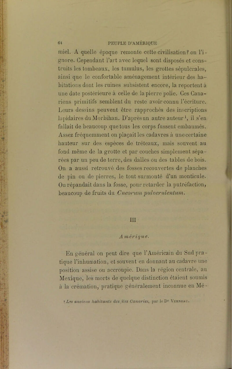6i PEUPLE D'AMÉRIOTTE miel. A quelle époque remonte cette civilisation? on l’i- gnore. Cependant l’art avec lequel sont disposés et cons- truits les tombeaux, les tumulus, les grottes sépulcrales, ainsi que le confortable aménagement intérieur des ha- bitations dont les ruines subsistent encore, la reportent à une date postérieure à celle de la pierre polie. Ces Cana- riens primitifs semblent du reste avoir connu l’écriture. Leurs dessins peuvent être rapprochés des inscriptions lapidaires du Morbihan. D’après un autre auteur S il,s’en fallait de beaucoup que tous les corps fussent embaumés. Assez fréquemment on plaçait les cadavres à unecertaine hauteur sur des espèces de tréteaux, mais souvent au fond même de la grotte et par couches simplement sépa- rées par un peu de terre, des dalles ou des tables de bois. On a aussi retrouvé des fosses recouvertes de planches de pin ou de pierres, le tout surmonté d’un monticule. On répandait dans la fosse, pour retarder la putréfaction, beaucoup de fruits du Cneorum pulveridentum. III A mérïque. En général on peut dire que l’Américain du Sud pra- tique l’inhumation, et souvent en donnant au cadavre une position assise ou accroupie. Dans la région centrale, au Mexique, les morts de quelque distinction étaient soumis à la crémation, pratique généralement inconnue en Mé- I Lis anciens habitants des îles Canaries, par le U>' Vubnkau.