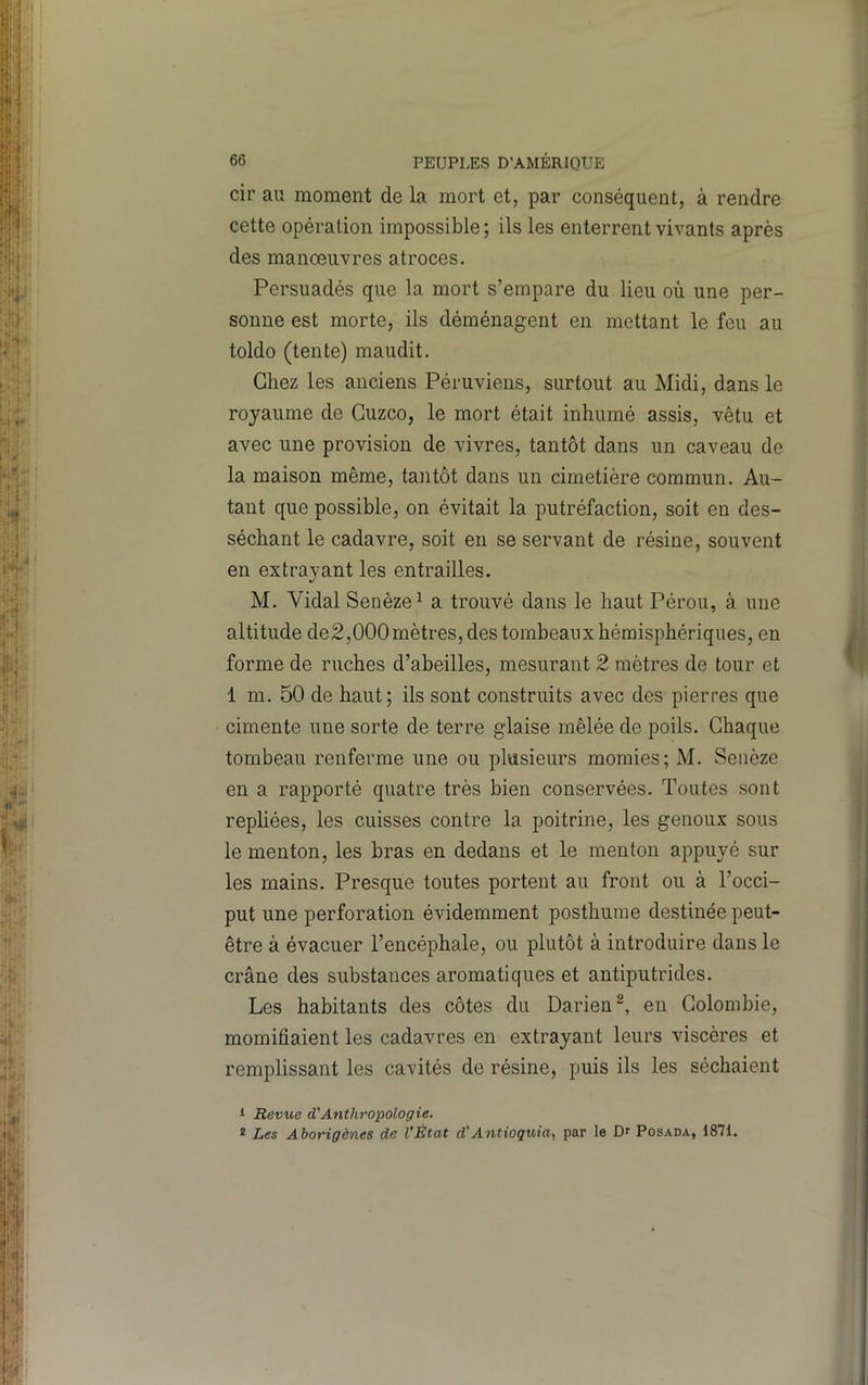 cir au moment de la mort et, par conséquent, à rendre cette opération impossible ; ils les enterrent vivants après des manœuvres atroces. Persuadés que la mort s’empare du lieu où une per- sonne est morte, ils déménagent en mettant le feu au toldo (tente) maudit. Chez les anciens Péruviens, surtout au Midi, dans le royaume de Guzco, le mort était inhumé assis, vêtu et avec une provision de vivres, tantôt dans un caveau de la maison même, tantôt dans un cimetière commun. Au- tant que possible, on évitait la putréfaction, soit en des- séchant le cadavre, soit en se servant de résine, souvent en extrayant les entrailles. M. Vidal Senèze^ a trouvé dans le haut Pérou, à une altitude de2,000 mètres, des tombeaux hémisphériques, en forme de ruches d’abeilles, mesurant 2 mètres de tour et 1 m. 50 de haut; ils sont construits avec des pierres que cimente une sorte de terre glaise mêlée de poils. Chaque tombeau renferme une ou plusieurs momies; M. Seiièze en a rapporté quatre très bien conservées. Toutes sont repliées, les cuisses contre la poitrine, les genoux sous le menton, les bras en dedans et le menton appuyé sur les mains. Presque toutes portent au front ou à l’occi- put une perforation évidemment posthume destinée peut- être à évacuer l’encéphale, ou plutôt à introduire dans le crâne des substances aromatiques et antiputrides. Les habitants des côtes du Darien^, en Colombie, momifiaient les cadavres en extrayant leurs viscères et remplissant les cavités de résine, puis ils les séchaient 1 Revue d'Anthropologie, * Les Aborigènes de l’État d'Antioquia,, par le Dr Posada, 1871.