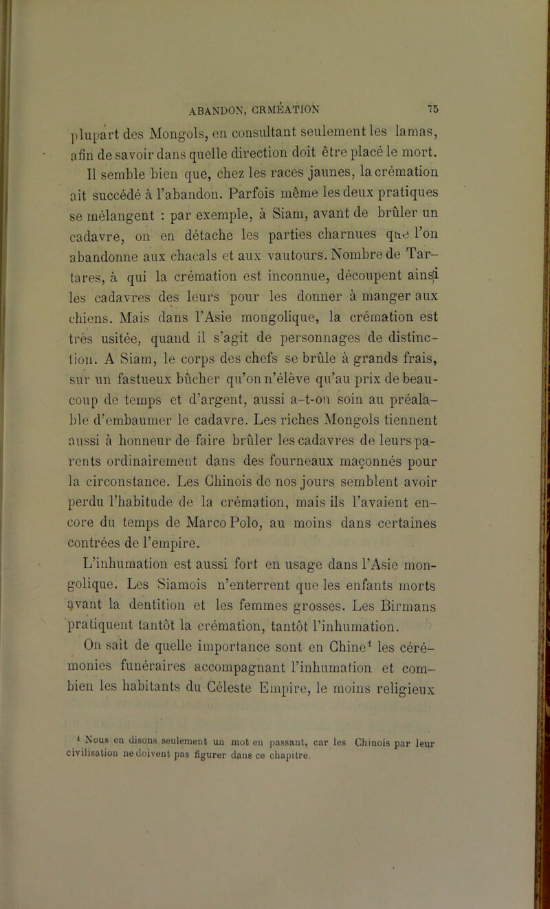 ])lupart des Mongols, en consultant seulement les lamas, afin de savoir dans quelle direction doit être placé le mort. Il semble bien que, chez les races jaunes, la crémation ait succédé à l’abandon. Parfois même les deux pratiques se mélangent : par exemple, à Siam, avant de brûler un cadavre, on en détache les parties charnues que l’on abandonne aux chacals et aux vautours. Nombre de Tar- tares, à qui la crémation est inconnue, découpent ain^ les cadavres des leurs pour les donner à manger aux chiens. Mais dans l’Asie mougolique, la crémation est très usitée, quand il s’agit de personnages de distinc- tion. A Siam, le corps des chefs se brûle à grands frais, sur un fastueux bûcher qu’on n’élève qu’au prix de beau- coup de temps et d’argent, aussi a-t-on soin au préala- ble d’embaumer le cadavre. Les riches Mongols tiennent aussi à honneur de faire brûler les cadavres de leurs pa- rents ordinairement dans des fourneaux maçonnés pour la circonstance. Les Chinois de nos jours semblent avoir perdu l’habitude de la crémation, mais ils l’avaient en- core du temps de Marco Polo, au moins dans certaines contrées de l’empire. L’inhumation est aussi fort en usage dans l’Asie mon- golique. Les Siamois n’enterrent que les enfants morts îjvant la dentition et les femmes grosses. Les Birmans pratiquent tantôt la crémation, tantôt l’inhumation. On sait de quelle importance sont en Chine^ les céré- monies funéraires accompagnant l’inhumation et com- bien les habitants du Céleste Empire, le moins religieux 1 Nous en disons seulement un mot en passant, car les Chinois par leur civilisation ne doivent pas figurer dans ce chapitre.-