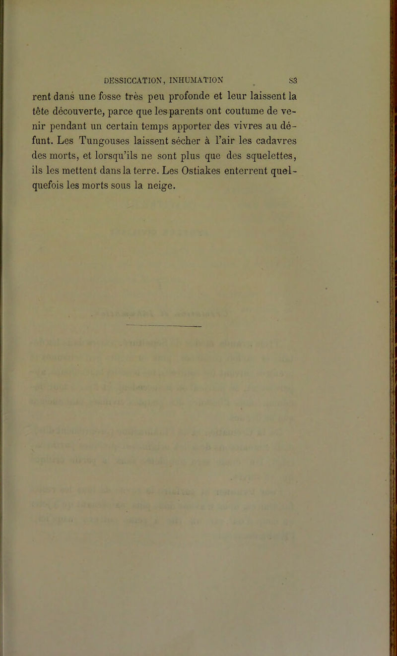 DESSICCATION, INHUMATION S3 rent dans une fosse très peu profonde et leur laissent la tête découverte, parce que les parents ont coutume de ve- nir pendant un certain temps apporter des vivres au dé- funt. Les Tungouses laissent sécher à l’air les cadavres des morts, et lorsqu’ils ne sont plus que des squelettes, ils les mettent dans la terre. Les Ostiakes enterrent quel- quefois les morts sous la neige.