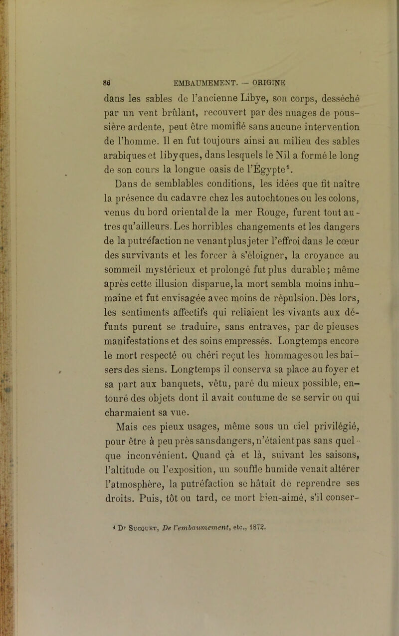 dans les sables de l’ancienne Libye, son corps, desséché par un vent brûlant, recouvert par des nuages de pous- sière ardente, peut être momifié sans aucune intervention de l’homme. Il en fut toujours ainsi au milieu des sables arabiques et libyques, dans lesquels le Nil a formé le long de son cours la longue oasis de l’EgypteL Dans de semblables conditions, les idées que fit naître la présence du cadavre chez les autochtones ou les colons, venus du bord oriental de la mer Rouge, furent tout au- tres qu’ailleurs. Les horribles changements et les dangers de la putréfaction ne venantplus jeter l’effroi dans le cœur des survivants et les forcer à s’éloigner, la croyance au sommeil mystérieux et prolongé fut plus durable ; même après cette illusion disparue, la mort sembla moins inhu- maine et fut envisagée avec moins de répulsion. Dès lors, les sentiments affectifs qui reliaient les vivants aux dé- funts purent se traduire, sans entraves, par de pieuses manifestations et des soins empressés. Longtemps encore le mort respecté ou chéri reçut les hommagesou les bai- sers des siens. Longtemps il conserva sa place au foyer et sa part aux banquets, vêtu, paré du mieux possible, en- touré des objets dont il avait coutume de se servir ou qui charmaient sa vue. Mais ces pieux usages, même sous un ciel privilégié, pour être à peu près sansdangers, n’étaient pas sans quel- que inconvénient. Quand çà et là, suivant les saisons, l’altitude ou l’exposition, un souffle humide venait altérer l’atmosphère, la putréfaction se hâtait de reprendre ses droits. Puis, tôt ou tard, ce mort bien-aimé, s’il conser- * Dr SucQUET, De l'embaumement, etc., 1872.