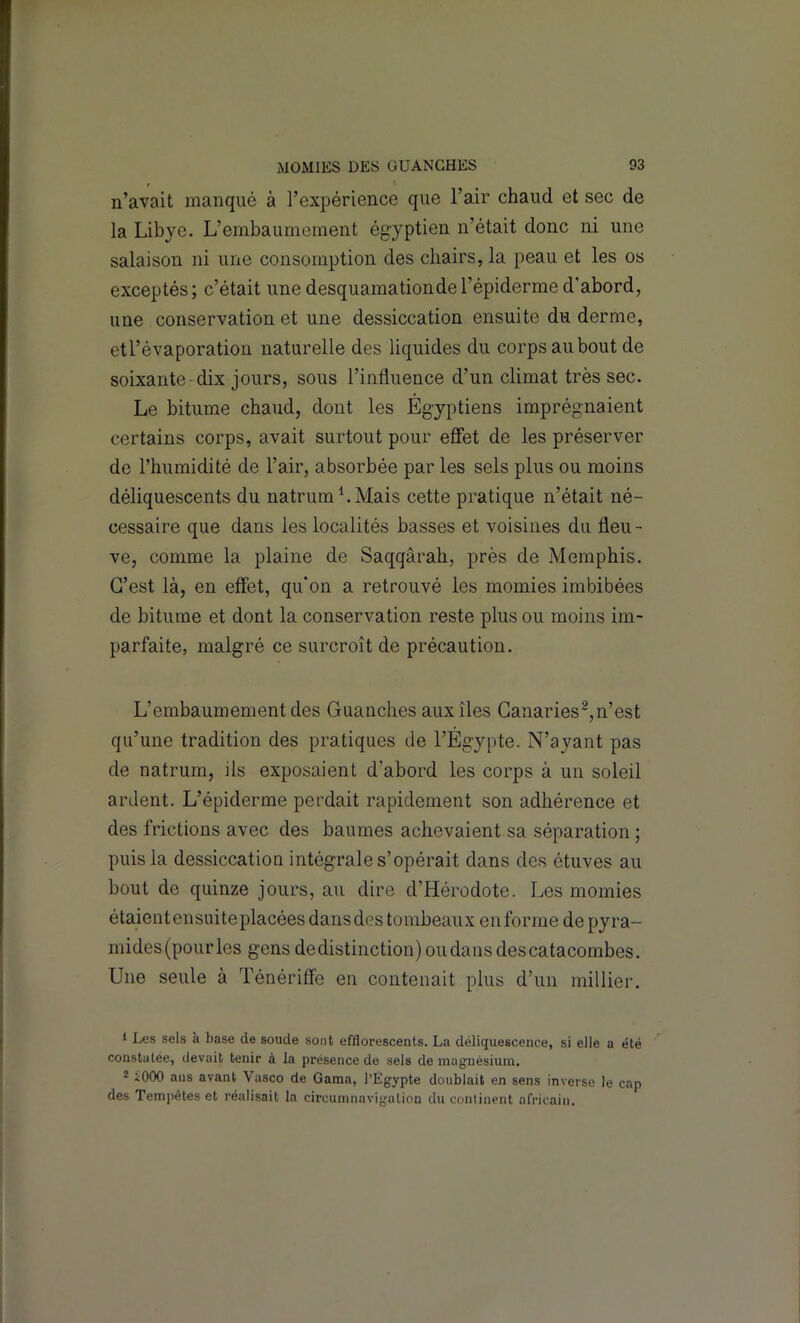 n’avait manqué à l’expérience que l’air chaud et sec de la Libye. L’embaumement égyptien n’était donc ni une salaison ni une consomption des chairs, la peau et les os exceptés; c’était une desquamationdel’épiderme d'abord, une conservation et une dessiccation ensuite du derme, et l’évaporation naturelle des liquides du corps au bout de soixante- dix jours, sous l’influence d’un climat très sec. Le bitume chaud, dont les Égyptiens imprégnaient certains corps, avait surtout pour effet de les préserver de l’humidité de l’air, absorbée par les sels plus ou moins déliquescents du natrumLMais cette pratique n’était né- cessaire que dans les localités basses et voisines du fleu- ve, comme la plaine de Saqqârah, près de Memphis. C’est là, en effet, qu'on a retrouvé les momies imbibées de bitume et dont la conservation reste plus ou moins im- parfaite, malgré ce surcroît de précaution. L’embaumement des Guanches aux îles Ganarîes^,n’est qu’une tradition des pratiques de l’Égypte. N’ayant pas de natrum, ils exposaient d’abord les corps à un soleil ardent. L’épiderme perdait rapidement son adhérence et des frictions avec des baumes achevaient sa séparation ; puis la dessiccation intégrale s’opérait dans des étuves au bout de quinze jours, au dire d’Hérodote. Les momies étaientensuiteplacées dansdes tombeaux enforme de pyra- mides (pour les gens dedistinction) ou dans des catacombes. Une seule à Ténériffe en contenait plus d’un millier. 1 Les sels k base de soude sont effloresceiits. La déliquescence, si elle a été constatée, devait tenir à la présence de sels de magnésium. 2 iOOO ans avant Vasco de Gama, l’Egypte doublait en sens inverse le cap des Temi)êtes et réalisait la circumnavigation du conlinent africain.