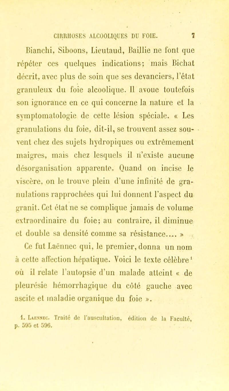 Bianchi, Siboons, Lieutaud, Balllie ne font que répéter ces quelques indications; mais Bichat décrit, avec plus de soin que ses devanciers, l'état granuleux du foie alcoolique. Il avoue toutefois son ignorance en ce qui concerne la nature et la symptomatologie de cette lésion spéciale. « Les granulations du foie, dit-il, se trouvent assez sou- vent chez des sujets hydropiques ou extrêmement maigres, mais chez lesquels il n'existe aucune désorganisation apparente. Quand on incise le viscère, on le trouve plein d'une infinité de gra- nulations rapprochées qui lui donnent l'aspect du granit. Cet état ne se complique jamais de volume extraordinaire du foie; au contraire, il diminue et double sa densité comme sa résistance » Ce fut Laënnec qui, le premier, donna un nom à cette affection hépatique. Voici le texte célèbre1 où il relate l'autopsie d'un malade atteint « de pleurésie hémorrhagique du côté gauche avec ascite et maladie organique du foie ». 1. Laensec. Traité de l'auscultation, édition de la Faculté, p. 595 et 596.