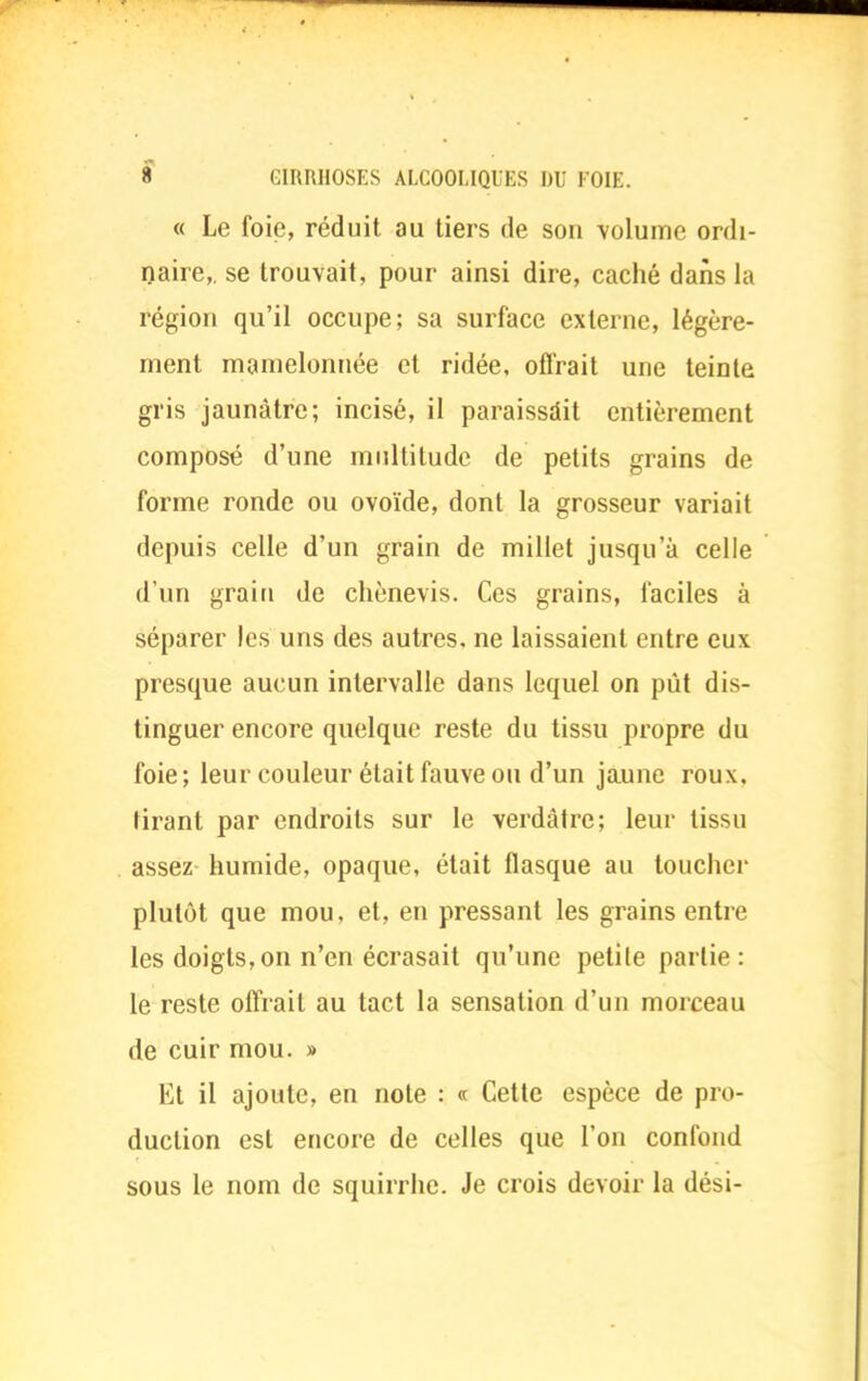 « Le foie, réduit au tiers de son volume ordi- naire,, se trouvait, pour ainsi dire, caché dans la région qu'il occupe; sa surface externe, légère- ment mamelonnée et ridée, offrait une teinte gris jaunâtre; incisé, il paraissait entièrement composé d'une multitude de petits grains de forme ronde ou ovoïde, dont la grosseur variait depuis celle d'un grain de millet jusqu'à celle d'un grain de chènevis. Ces grains, faciles à séparer les uns des autres, ne laissaient entre eux presque aucun intervalle dans lequel on pût dis- tinguer encore quelque reste du tissu propre du foie; leur couleur était fauve ou d'un jaune roux, tirant par endroits sur le verdâtre; leur tissu assez humide, opaque, était flasque au toucher plutôt que mou, et, en pressant les grains entre les doigts,on n'en écrasait qu'une petile partie : le reste offrait au tact la sensation d'un morceau de cuir mou. » Et il ajoute, en note : « Cette espèce de pro- duction est encore de celles que l'on confond sous le nom de squirrhe. Je crois devoir la dési-