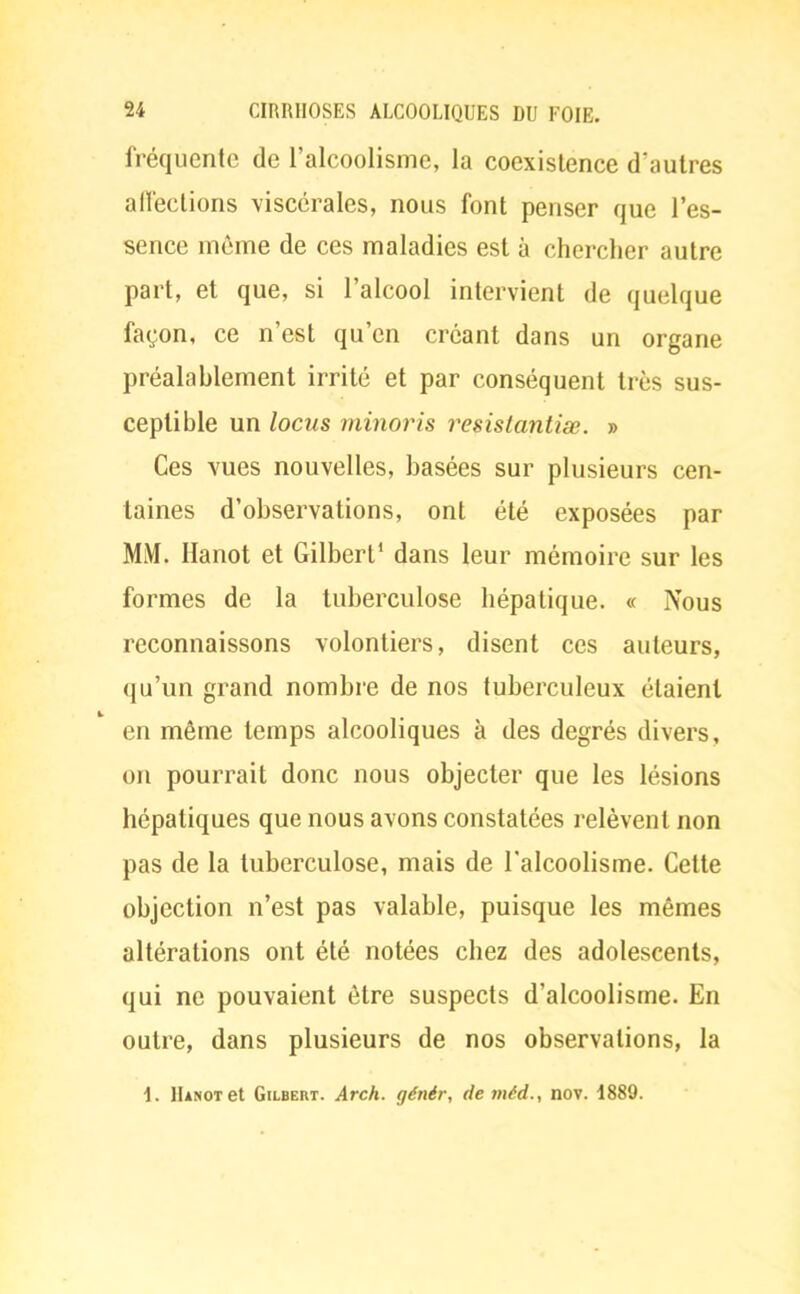 fréquente de l'alcoolisme, la coexistence d'autres affections viscérales, nous font penser que l'es- sence môme de ces maladies est à chercher autre part, et que, si l'alcool intervient de quelque façon, ce n'est qu'en créant dans un organe préalablement irrité et par conséquent très sus- ceptible un locus minoris resistantiœ. » Ces vues nouvelles, basées sur plusieurs cen- taines d'observations, ont été exposées par MM. Hanot et Gilbert' dans leur mémoire sur les formes de la tuberculose hépatique. « Nous reconnaissons volontiers, disent ces auteurs, qu'un grand nombre de nos tuberculeux étaient en même temps alcooliques à des degrés divers, on pourrait donc nous objecter que les lésions hépatiques que nous avons constatées relèvent non pas de la tuberculose, mais de l'alcoolisme. Cette objection n'est pas valable, puisque les mêmes altérations ont été notées chez des adolescents, qui ne pouvaient être suspects d'alcoolisme. En outre, dans plusieurs de nos observations, la \. Hanot et Gilbert. Arch. génér, de niéd., nov. 1889.