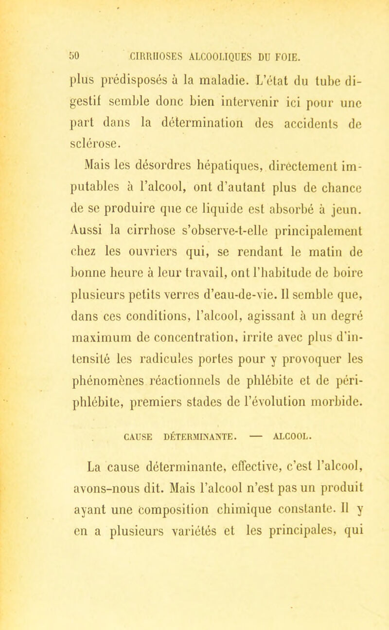 plus prédisposés à la maladie. L'état du tube di- gestif semble donc bien intervenir ici pour une part dans la détermination des accidents de sclérose. Mais les désordres hépatiques, directement im- putables à l'alcool, ont d'autant plus de chance de se produire que ce liquide est absorbé à jeun. Aussi la cirrhose s'observe-t-elle principalement chez les ouvriers qui, se rendant le matin de bonne heure à leur travail, ont l'habitude de boire plusieurs petits verres d'eau-de-vie. Il semble que, dans ces conditions, l'alcool, agissant à un degré maximum de concentration, irrite avec plus d'in- tensité les radicules portes pour y provoquer les phénomènes réactionnels de phlébite et de péri- phlébite, premiers stades de l'évolution morbide. CAUSE DÉTERMINANTE. — ALCOOL. La cause déterminante, effective, c'est l'alcool, avons-nous dit. Mais l'alcool n'est pas un produit ayant une composition chimique constante. Il y en a plusieurs variétés et les principales, qui