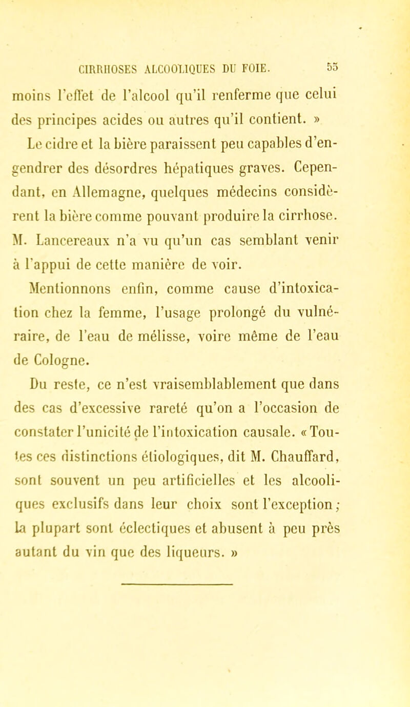 moins l'effet de l'alcool qu'il renferme que celui des principes acides ou autres qu'il contient. » Le cidre et la bière paraissent peu capables d'en- gendrer des désordres hépatiques graves. Cepen- dant, en Allemagne, quelques médecins considè- rent la bière comme pouvant produire la cirrhose. M. Lancereaux n'a vu qu'un cas semblant venir à l'appui de cette manière de voir. Mentionnons enfin, comme cause d'intoxica- tion chez la femme, l'usage prolongé du vulné- raire, de l'eau de mélisse, voire même de l'eau de Cologne. Du reste, ce n'est vraisemblablement que dans des cas d'excessive rareté qu'on a l'occasion de constater l'unicité de l'intoxication causale. «Tou- tes ces distinctions éliologiques, dit M. Chauffard, sont souvent un peu artificielles et les alcooli- ques exclusifs dans leur choix sont l'exception ; la plupart sont éclectiques et abusent à peu près autant du vin que des liqueurs. »