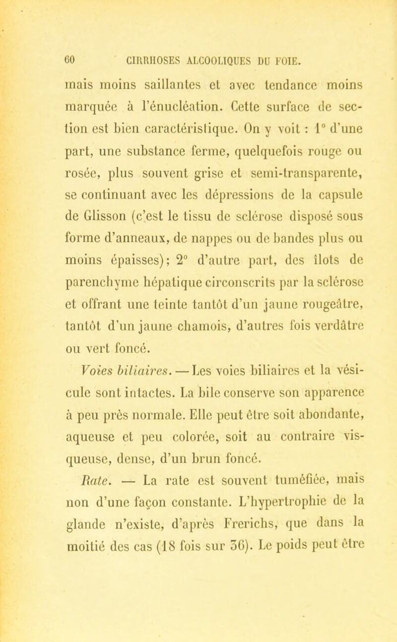 mais moins saillantes et avec tendance moins marquée à l'énucléation. Cette surface de sec- tion est bien caractéristique. On y voit : 1° d'une part, une substance ferme, quelquefois rouge ou rosée, plus souvent grise et semi-transparente, se continuant avec les dépressions de la capsule de Glisson (c'est le lissu de sclérose disposé sous forme d'anneaux, de nappes ou de bandes plus ou moins épaisses); 2° d'autre part, des îlots de parenchyme hépatique circonscrits par la sclérose et offrant une teinte tantôt d'un jaune rougeâtre, tantôt d'un jaune chamois, d'autres fois verdâtre ou vert foncé. Voies biliaires. — Les voies biliaires et la vési- cule sont intactes. La bile conserve son apparence à peu près normale. Elle peut être soit abondante, aqueuse et peu colorée, soit au contraire vis- queuse, dense, d'un brun foncé. Rate. — La rate est souvent tuméfiée, mais non d'une façon constante. L'hypertrophie de la glande n'existe, d'après Frerichs, que dans la moitié des cas (18 fois sur 56). Le poids peut être