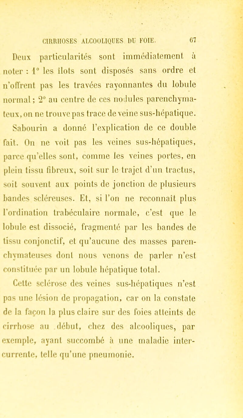 Deux particularités sont immédiatement à noter : 1° les ilôts sont disposés sans ordre et n'offrent pas les travées rayonnantes du lobule normal; T au centre de ces nodules parenchyma- teux,on ne trouve pas trace déveine sus-hépatique. Sabourin a donné l'explication de ce double fait. On ne voit pas les veines sus-hépatiques, parce qu'elles sont, comme les veines portes, en plein tissu fibreux, soit sur le trajet d'un tractus, soit souvent aux points de jonction de plusieurs bandes scléreuses. Et, si l'on ne reconnaît plus l'ordination trabéculaire normale, c'est que le lobule est dissocié, fragmenté par les bandes de tissu conjonctif, et qu'aucune des masses paren- chymateuses dont nous venons de parler n'est constituée par un lobule hépatique total. Cette sclérose des veines sus-hépatiques n'est pas une lésion de propagation, car on la constate de la façon la plus claire sur des foies atteints de cirrhose au début, chez des alcooliques, par exemple, ayant succombé à une maladie inter- currente, telle qu'une pneumonie.