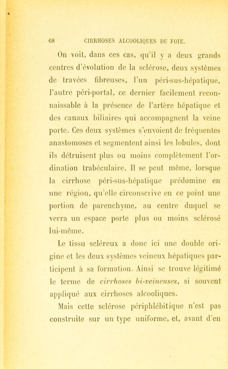 On voit, dans ces cas, qu'il y a deux grands centres d'évolution de la sclérose, deux systèmes de travées fibreuses, l'un péri-sus-hépatique, l'autre péri-portal, ce dernier facilement recon- naissante à la présence de l'artère hépatique et des canaux biliaires qui accompagnent la veine porte. Ces deux systèmes s'envoient de fréquentes anastomoses et segmentent ainsi les lobules, dont ils détruisent plus ou moins complètement l'or- dination trabéculaire. Il se peut même, lorsque la cirrhose péri-sus-hépalique prédomine en une région, qu'elle circonscrive en ce point une portion de parenchyme, au centre duquel se verra un espace porte plus ou moins sclérosé lui-même. Le tissu scléreux a donc ici une double ori- gine et les deux systèmes veineux hépatiques par- ticipent à sa formation. Ainsi se trouve légitimé le terme de cirrhoses bi-veincuses, si souvent appliqué aux cirrhoses alcooliques. Mais cette sclérose périphlébitique n'est pas construite sur un type uniforme, et, avant d'en